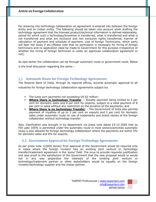 Article on Foreign Collaboration



For entering into technology collaboration an agreement is entered into between the foreign
entity and an Indian entity. The following should be taken into account while drafting the
technology agreement that the licensed product/technical information is defined elaborately,
period for which such a technology/knowhow is transferred, what is transferred and what is
not transferred and what are exclusive and non exclusive rights transferred, manner of
calculation of payment and schedule of payment, cost of foreign Technicians, which party
will bear the taxes if etc.[Please note that no permission is necessary for hiring of foreign
technicians and no application need be made to Government for this purpose irrespective of
whether the hiring of foreign technician is under an approved collaboration agreement or
not].


As said earlier the collaboration can be through automatic route or government route. Below
is the brief discussion regarding the same:-



2.1 Automatic Route for Foreign Technology Agreements:
The Reserve Bank of India, through its regional offices, accords automatic approval to all
industries for foreign technology collaboration agreements subject to:


       The lump sum payments not exceeding US $2 million;
       Where there is technology Transfer :- Royalty payment being limited to 5 per
        cent for domestic sales and 8 per cent for exports, subject to a total payment of 8
        per cent in sales without any restriction on the duration of the payments; and
       Where there is no technology Transfer: - The Government of India also permits
        payment of royalties of up to 2 per cent on exports and 1 per cent for domestic
        sales under automatic route on use of trademarks and brand names of the foreign
        collaborator without technology transfer.

Also, Clarification was brought in by department via press note dated 23-12-2005 that as
FDI upto 100% is permitted under the automatic route in most sectors/activities automatic
route is also allowed for foreign technology collaboration where the payments are within 5%
for domestic sales and 8% for exports.

  2.2 Government Approval for Foreign Technology Agreements
As per press note 1(2005 series) Prior approval of the Government would be required only
in cases where the foreign investor has an existing joint venture or technology
transfer/trademark agreement in the „same‟ field. The onus to provide requisite justification
and also proof to the satisfaction of the Government that the new proposal would or would
not in any way jeopardize the interests of the existing joint venture or
technology/trademark partner or other stakeholders would lie equally on the foreign
investor/technology supplier and the Indian partner.




                                         TAXPERT Professionals | www.taxpertpro.com
                                                                 info@taxpertpro.com
                                                                        09769134554
 