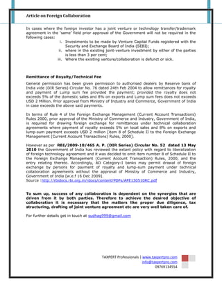 Article on Foreign Collaboration

In cases where the foreign investor has a joint venture or technology transfer/trademark
agreement in the „same‟ field prior approval of the Government will not be required in the
following cases:
                   i. Investments to be made by Venture Capital Funds registered with the
                      Security and Exchange Board of India (SEBI);
                  ii. where in the existing joint-venture investment by either of the parties
                      is less than 3 per cent;
                 iii. Where the existing venture/collaboration is defunct or sick.



Remittance of Royalty/Technical Fee
General permission has been given permission to authorised dealers by Reserve bank of
India vide (DIR Series) Circular No. 76 dated 24th Feb 2004 to allow remittances for royalty
and payment of Lump sum fee provided the payment; provided the royalty does not
exceeds 5% of the domestic sales and 8% on exports and Lump sum fees does not exceeds
USD 2 Million. Prior approval from Ministry of Industry and Commerce, Government of India
in case exceeds the above said payments.

In terms of Rule 4 of the Foreign Exchange Management (Current Account Transactions)
Rules 2000, prior approval of the Ministry of Commerce and Industry, Government of India,
is required for drawing foreign exchange for remittances under technical collaboration
agreements where payment of royalty exceeds 5% on local sales and 8% on exports and
lump-sum payment exceeds USD 2 million [item 8 of Schedule II to the Foreign Exchange
Management (Current Account Transactions) Rules, 2000].

However as per RBI/2009-10/465 A. P. (DIR Series) Circular No. 52 dated 13 May
2010 the Government of India has reviewed the extant policy with regard to liberalization
of foreign technology agreement and it was decided to omit item number 8 of Schedule II to
the Foreign Exchange Management (Current Account Transaction) Rules, 2000, and the
entry relating thereto. Accordingly, AD Category-I banks may permit drawal of foreign
exchange by persons for payment of royalty and lump-sum payment under technical
collaboration agreements without the approval of Ministry of Commerce and Industry,
Government of India [w.e.f 16 Dec 2009].
Source :http://rbidocs.rbi.org.in/rdocs/content/PDFs/AFE130510RC.pdf


To sum up, success of any collaboration is dependent on the synergies that are
driven from it by both parties. Therefore to achieve the desired objective of
collaboration it is necessary that the matters like proper due diligence, tax
structuring, drafting of joint venture agreement etc are very well taken care of.

For further details get in touch at sudhag999@gmail.com




                                         TAXPERT Professionals | www.taxpertpro.com
                                                                 info@taxpertpro.com
                                                                        09769134554
 