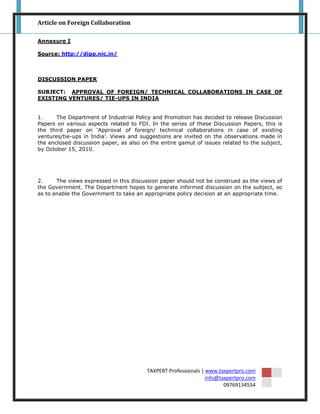 Article on Foreign Collaboration

Annexure I

Source: http://dipp.nic.in/



DISCUSSION PAPER

SUBJECT: APPROVAL OF FOREIGN/ TECHNICAL COLLABORATIONS IN CASE OF
EXISTING VENTURES/ TIE-UPS IN INDIA


1.     The Department of Industrial Policy and Promotion has decided to release Discussion
Papers on various aspects related to FDI. In the series of these Discussion Papers, this is
the third paper on „Approval of foreign/ technical collaborations in case of existing
ventures/tie-ups in India‟. Views and suggestions are invited on the observations made in
the enclosed discussion paper, as also on the entire gamut of issues related to the subject,
by October 15, 2010.




2.     The views expressed in this discussion paper should not be construed as the views of
the Government. The Department hopes to generate informed discussion on the subject, so
as to enable the Government to take an appropriate policy decision at an appropriate time.




                                         TAXPERT Professionals | www.taxpertpro.com
                                                                 info@taxpertpro.com
                                                                        09769134554
 