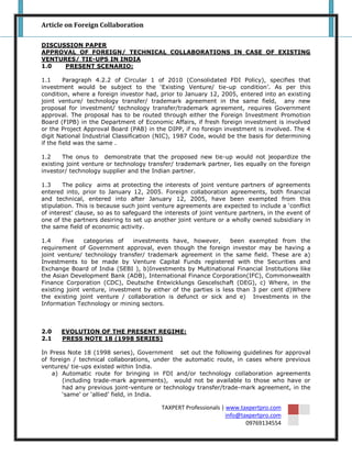 Article on Foreign Collaboration

DISCUSSION PAPER
APPROVAL OF FOREIGN/ TECHNICAL COLLABORATIONS IN CASE OF EXISTING
VENTURES/ TIE-UPS IN INDIA
1.0   PRESENT SCENARIO:

1.1      Paragraph 4.2.2 of Circular 1 of 2010 (Consolidated FDI Policy), specifies that
investment would be subject to the „Existing Venture/ tie-up condition‟. As per this
condition, where a foreign investor had, prior to January 12, 2005, entered into an existing
joint venture/ technology transfer/ trademark agreement in the same field, any new
proposal for investment/ technology transfer/trademark agreement, requires Government
approval. The proposal has to be routed through either the Foreign Investment Promotion
Board (FIPB) in the Department of Economic Affairs, if fresh foreign investment is involved
or the Project Approval Board (PAB) in the DIPP, if no foreign investment is involved. The 4
digit National Industrial Classification (NIC), 1987 Code, would be the basis for determining
if the field was the same .

1.2    The onus to demonstrate that the proposed new tie-up would not jeopardize the
existing joint venture or technology transfer/ trademark partner, lies equally on the foreign
investor/ technology supplier and the Indian partner.

1.3     The policy aims at protecting the interests of joint venture partners of agreements
entered into, prior to January 12, 2005. Foreign collaboration agreements, both financial
and technical, entered into after January 12, 2005, have been exempted from this
stipulation. This is because such joint venture agreements are expected to include a „conflict
of interest‟ clause, so as to safeguard the interests of joint venture partners, in the event of
one of the partners desiring to set up another joint venture or a wholly owned subsidiary in
the same field of economic activity.

1.4    Five    categories of   investments have, however,         been exempted from the
requirement of Government approval, even though the foreign investor may be having a
joint venture/ technology transfer/ trademark agreement in the same field. These are a)
Investments to be made by Venture Capital Funds registered with the Securities and
Exchange Board of India (SEBI ), b)Investments by Multinational Financial Institutions like
the Asian Development Bank (ADB), International Finance Corporation(IFC), Commonwealth
Finance Corporation (CDC), Deutsche Entwicklungs Gescelschaft (DEG), c) Where, in the
existing joint venture, investment by either of the parties is less than 3 per cent d)Where
the existing joint venture / collaboration is defunct or sick and e) Investments in the
Information Technology or mining sectors.



2.0    EVOLUTION OF THE PRESENT REGIME:
2.1    PRESS NOTE 18 (1998 SERIES)

In Press Note 18 (1998 series), Government set out the following guidelines for approval
of foreign / technical collaborations, under the automatic route, in cases where previous
ventures/ tie-ups existed within India.
    a) Automatic route for bringing in FDI and/or technology collaboration agreements
       (including trade-mark agreements), would not be available to those who have or
       had any previous joint-venture or technology transfer/trade-mark agreement, in the
       „same‟ or „allied‟ field, in India.

                                          TAXPERT Professionals | www.taxpertpro.com
                                                                  info@taxpertpro.com
                                                                         09769134554
 