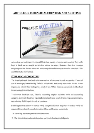 ARTICLE ON FORENSIC ACCOUNTING AND AUDITING
Accounting and auditing are two incredibly critical aspects of running a corporation. They walk
hand in hand and are unable to function without the other. However, there is a common
misperception that the two names are interchangeable and that they refer to the same item. This
could hardly be more untrue.
FORENSIC ACCOUNTING
The investigation of fraud and misrepresentation is known as forensic accounting. Financial
data is thoroughly examined by forensic accountants. They keep meticulous records of the
inquiry and submit their findings to a court of law. Often, forensic accountants testify about
the accuracy of their findings.
To discover fraudulent acts, forensic accounting employs scientific tools and accounting
concepts. Corporate fraud has expanded dramatically as a result of technology advancements,
necessitating the hiring of forensic accountants.
Forensic processes cannot be carried out by a single individual; they must be carried out by an
organised team of professionals, including CPAs and forensic accountants.
The following are the responsibilities of the team:
❖ The forensic team gathers information and proof about concealed assets.
 