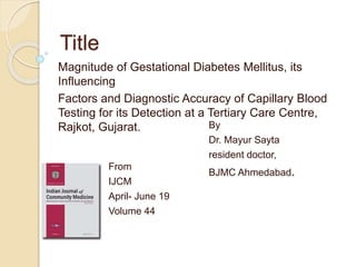 Title
Magnitude of Gestational Diabetes Mellitus, its
Influencing
Factors and Diagnostic Accuracy of Capillary Blood
Testing for its Detection at a Tertiary Care Centre,
Rajkot, Gujarat. By
Dr. Mayur Sayta
resident doctor,
BJMC Ahmedabad.From
IJCM
April- June 19
Volume 44
 