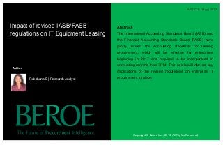 ARTICLE | May | 2013
Abstract:
The International Accounting Standards Board (IASB) and
the Financial Accounting Standards Board (FASB) have
jointly revised the Accounting standards for leasing
procurement, which will be effective for enterprises
beginning in 2017 and required to be incorporated in
accounting records from 2014. This article will discuss key
implications of the revised regulations on enterprise IT
procurement strategy.
Impact of revised IASB/FASB
regulations on IT Equipment Leasing
Copyright © Beroe Inc., 2013. All Rights Reserved
Author
Rakshana B | Research Analyst
 