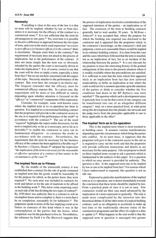 ACLN - Issue #60 
Necessity 
If anything is clear in this area of the law it is that 
no term will be implied, whether by law or from fact, 
unless it is necessary for the efficacy of the contract in a 
commercial sense.78 It is not sufficient that the term be 
advantageous to one party.79 Yet, even here it is possible 
to discern a difference in approach between the two types 
of term, and even in the much-used expression "necessary 
to give efficacy [or business efficacy] to the contract" there 
is uncertainty. Despite some hints to the contrary,80 the 
requirement of necessity does not attach to the process of 
implication, but to the performance of the contract. It 
does not mean simply that the term was so obviously 
intended by the parties the court is necessarily driven to 
make the implication.81 It is, of course, correct to say that 
the court will be slow to imply a term, especially a term 
from fact,82 but we are not here concerned with this aspect 
of the topic. Necessity attaches to the performance of the 
contract. But, even here, the concept is an elusive one. 
The frequent reminder that the efficacy must be 
commercial efficacy exposes this. In a given case, this 
requirement will be more or less difficult to satisfy 
depending upon whether attention is focussed on the 
"efficacy" or "commercial" components of this expression. 
Consider, for example, some well-known cases 
where the implied term as to co-operation has been in 
question. It is implied in a conventional building contract 
that the proprietor will provide to the contractor access to 
the site as is required of the performance of the work83 in 
accordance with the contract.84 The use of the word 
"requirecf' highlights the aspect under discussion, for the 
term is implied only so far as is necessary, not so far as is 
desirable,85 to enable the contractor to carry out its 
fundamental obligation - to construct the works in 
accordance with the contract. Nevertheless, the 
requirement that the term be necessary for the business 
efficacy ofthe contract has been applied in a flexible way.86 
In Hawkins v Clayton, Deane J87 adopted the expression 
"the implication ofthe term is necessaryfor the reasonable 
or effective operation of a contract of that nature in the 
circumstances of the case."88 
The Implied Term as to Fitness 
By the middle of the nineteenth century it was 
established that a contract for the sale of goods contained 
an implied term that the goods would be reasonably fit 
for the purpose for which, as the parties knew, they were 
required.89 No such term was included in contracts for 
work and labour or for the sale of materials to be affixed 
in the building work.90 This led to some surprising cases 
on each side ofthe line dividing the two types ofcontract91 . 
By 1930 there was authority that in a contract to sell an 
incomplete house and to complete it, there is a term that it 
be on completion, reasonably fit for habitation.92 The 
judgments speak in terms of the law implying a term as to 
fitness in contracts of this kind where it was in the 
contemplation of the parties that the house, when 
completed, was for the purchaser to live in. Nevertheless, 
the reference by Swift J to The Moorcock suggests that 
24 
the process of implication involved a consideration of the 
supposed intention of the parties - an implication as of 
fact. The extension of the term to building contracts 
generally had to wait another 30 years. In McKone v 
Johnson93 it was accepted that, where the purpose for 
which the building was required was disclosed to the 
contractor and it appeared that the proprietor relied, to 
the contractor's knowledge, on the contractor's skill and 
judgment, a term as to reasonable fitness would be implied 
in an ordinary building contract. It is clear from this case 
and the cases which have followed that the term is inserted, 
not as an implication of fact, but as an incident of the 
relationship between the parties.94 It is not relevant for 
my purpose to trace the interesting history of the gradual 
enlargement of this term to the present situation where it 
is readily available where the preconditions are satisfied. 
It is sufficient to note that the term which first appeared 
shyly as an implication from fact has now achieved 
respectability as befits an implication at law where the 
court would not for a moment speculate upon the intention 
of the parties or think to consider whether the five 
conditions laid down in the BP Refinery case were 
satisfied.95 The question which such a development raises 
is precisely how it can be that a term of one category can 
be transformed into one of an altogether different 
category? And, on a more practical level, at what point 
along this development does the pleader, the advocate and 
the judge move from the principles applicable to one to 
those applicable to the other? 
The Implied Term as to Co-operation 
This is the implied term which is most resorted to 
in building cases. It assumes various manifestations 
depending upon the circumstances which bring the parties 
into conflict. At its most basic, it supposes that the 
proprietor will give to the contractor access to the site as 
is required to carry out the work and that the proprietor 
will provide sufficient instructions and details as are 
necessary for the same purpose. I do not propose to dwell 
on these implied terms except to ask a question which is 
fundamental to the analysis in this paper. It is a question 
to which no easy answer is provided by authority. The 
question is this: Is the supposed term one to be implied 
by law or one to be implied from fact? For reasons which 
I have endeavoured to expound, this question is not an 
idle one. 
Expressed as particular manifestations ofthe implied 
term asto co-operation, one is drawn immediately towards 
the conclusion that these terms should be implied by law. 
From a practical point of view it is not so easy. Few 
contractors would see their case much advanced by the 
implication of a term expressed so generally. The task is 
made more complicated by the intrusion into this 
theoretical debate of all the other terms of a typical building 
contract, such as an obligation to accelerate to make up 
lost time or the traditionally obscure status of the 
construction programme and the effect of a right or a duty 
to update it.96 What happens in the real world is that the 
supposed term in question is massaged into greater 
 