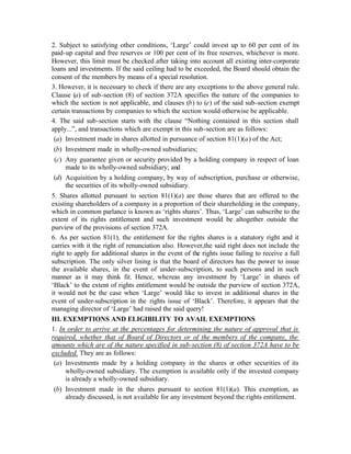 2. Subject to satisfying other conditions, ‘Large’ could invest up to 60 per cent of its
paid-up capital and free reserves or 100 per cent of its free reserves, whichever is more.
However, this limit must be checked after taking into account all existing inter-corporate
loans and investments. If the said ceiling had to be exceeded, the Board should obtain the
consent of the members by means of a special resolution.
3. However, it is necessary to check if there are any exceptions to the above general rule.
Clause (a) of sub-section (8) of section 372A specifies the nature of the companies to
which the section is not applicable, and clauses (b) to (e) of the said sub-section exempt
certain transactions by companies to which the section would otherwise be applicable.
4. The said sub-section starts with the clause “Nothing contained in this section shall
apply...”, and transactions which are exempt in this sub-section are as follows:
 (a) Investment made in shares allotted in pursuance of section 81(1)(a) of the Act;
 (b) Investment made in wholly-owned subsidiaries;
 (c) Any guarantee given or security provided by a holding company in respect of loan
     made to its wholly-owned subsidiary; and
 (d) Acquisition by a holding company, by way of subscription, purchase or otherwise,
     the securities of its wholly-owned subsidiary.
5. Shares allotted pursuant to section 81(1)(a) are those shares that are offered to the
existing shareholders of a company in a proportion of their shareholding in the company,
which in common parlance is known as ‘rights shares’. Thus, ‘Large’ can subscribe to the
extent of its rights entitlement and such investment would be altogether outside the
purview of the provisions of section 372A.
6. As per section 81(1), the entitlement for the rights shares is a statutory right and it
carries with it the right of renunciation also. However,the said right does not include the
right to apply for additional shares in the event of the rights issue failing to receive a full
subscription. The only silver lining is that the board of directors has the power to issue
the available shares, in the event of under-subscription, to such persons and in such
manner as it may think fit. Hence, whereas any investment by ‘Large’ in shares of
‘Black’ to the extent of rights entitlement would be outside the purview of section 372A,
it would not be the case when ‘Large’ would like to invest in additional shares in the
event of under-subscription in the rights issue of ‘Black’. Therefore, it appears that the
managing director of ‘Large’ had raised the said query!
III. EXEMPTIONS AND ELIGIBILITY TO AVAIL EXEMPTIONS
1. In order to arrive at the percentages for determining the nature of approval that is
required, whether that of Board of Directors or of the members of the company, the
amounts which are of the nature specified in sub-section (8) of section 372A have to be
excluded. They are as follows:
 (a) Investments made by a holding company in the shares or other securities of its
     wholly-owned subsidiary. The exemption is available only if the invested company
     is already a wholly-owned subsidiary.
 (b) Investment made in the shares pursuant to section 81(1)(a). This exemption, as
     already discussed, is not available for any investment beyond the rights entitlement.
 