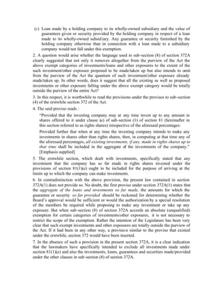 (c) Loan made by a holding company to its wholly-owned subsidiary and the value of
      guarantees given or security provided by the holding company in respect of a loan
      made to its wholly-owned subsid iary. Any guarantee or security furnished by the
      holding company otherwise than in connection with a loan made to a subsidiary
      company would not fall under this exemption.
2. A question would arise whether the language used in sub-section (8) of section 372A
clearly suggested that not only it removes altogether from the purview of the Act the
above exempt categories of investments/loans and other exposures to the extent of the
such investment/other exposure proposed to be made/taken up but also intends to omit
from the purview of the Act the quantum of such investment/other exposure already
made/taken up. In other words, does it suggest that all the existing as well as proposed
investments or other exposure falling under the above exempt category would be totally
outside the purview of the entire Act?
3. In this respect, it is worthwhile to read the provisions under the provisos to sub-section
(4) of the erstwhile section 372 of the Act.
4. The said proviso reads :
    “Provided that the investing company may at any time invest up to any amount in
    shares offered to it under clause (a) of sub-section (1) of section 81 (hereinafter in
    this section referred to as rights shares) irrespective of the aforesaid percentages:
    Provided further that when at any time the investing company intends to make any
    investments in shares other than rights shares, then, in computing at that time any of
    the aforesaid percentages, all existing investments, if any, made in rights shares up to
    that time shall be included in the aggregate of the investments of the company.”
    [Emphasis supplied]
5. The erstwhile section, which dealt with investments, specifically stated that any
investment that the company has so far made in rights shares invested under the
provisions of section 81(1)(a) ought to be included for the purpose of arriving at the
limits up to which the company can make investments.
6. In contradistinction with the above provision, the present law contained in section
372A(1) does not provide so. No doubt, the first proviso under section 372A(1) states that
the aggregate of the loans and investments so far made, the amounts for which the
guarantee or security so far provided should be reckoned for determining whether the
Board’s approval would be sufficient or would the authorization by a special resolution
of the members be required while proposing to make any investment or take up any
exposure. But when sub-section (8) of section 372A accords an absolute (unqualified)
exemption for certain categories of investments/other exposures, it is not necessary to
restrict the scope of the exemption. Rather the intention of the Legislature has been very
clear that such exempt investments and other exposures are totally outside the purview of
the Act. If it had been in any other way, a provisio n similar to the proviso that existed
under the erstwhile, section 372 would have been inserted.
7. In the absence of such a provision in the present section 372A, it is a clear indication
that the lawmakers have specifically intended to exclude all investments made under
section 81(1)(a) and also the investments, loans, guarantees and securities made/provided
under the other clauses in sub-section (8) of section 372A.
 