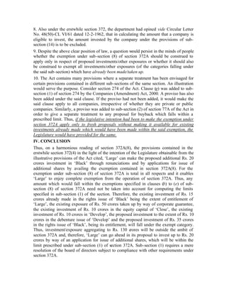 8. Also under the erstwhile section 372, the department had opined vide Circular Letter
No. 48(50)-CL VI/61 dated 12-2-1962, that in calculating the amount that a company is
eligible to invest, the amount invested by the company under the provisions of sub-
section (14) is to be excluded.
9. Despite the above clear position of law, a question would persist in the minds of people
whether the exemption under sub-section (8) of section 372A should be construed to
apply only in respect of proposed investments/other exposures or whether it should also
be construed to exempt all investments/other exposures (of the categories falling under
the said sub-section) which have already been made/taken up.
10. The Act contains many provisions where a separate treatment has been envisaged for
certain provisions contained in different sub-sections of the same section. An illustration
would serve the purpose. Consider section 274 of the Act. Clause (g) was added to sub-
section (1) of section 274 by the Companies (Amendment) Act, 2000. A proviso has also
been added under the said clause. If the proviso had not been added, it would make the
said clause apply to all companies, irrespective of whether they are private or public
companies. Similarly, a proviso was added to sub-section (2) of section 77A of the Act in
order to give a separate treatment to any proposal for buyback which falls within a
prescribed limit. Thus, if the legislative intention had been to make the exemption under
section 372A apply only to fresh proposals without making it available for existing
investments already made which would have been made within the said exemption, the
Legislature would have provided for the same.
IV. CONCLUSION
Thus, on a harmonious reading of section 372A(8), the provisions contained in the
erstwhile section 372(4) in the light of the intention of the Legislature obtainable from the
illustrative provisions of the Act cited, ‘Large’ can make the proposed additional Rs. 20
crores investment in ‘Black’ through renunciations and by applications for issue of
additional shares by availing the exemption contained in section 372A(8). For the
exemption under sub-section (8) of section 372A is total in all respects and it enables
‘Large’ to enjoy complete exemption from the operation of section 372A. Thus, any
amount which would fall within the exemptions specified in clauses (b) to (e) of sub-
section (8) of section 372A need not be taken into account for computing the limits
specified in sub-section (1) of the section. Therefore, the existing investment of Rs. 15
crores already made in the rights issue of ‘Black’ being the extent of entitlement of
‘Large’, the existing exposure of Rs. 50 crores taken up by way of corporate guarantee,
the existing investment of Rs. 10 crores in the equity capital of ‘Close’, the existing
investment of Rs. 10 crores in ‘Develop’, the proposed investment to the extent of Rs. 10
crores in the debenture issue of ‘Develop’ and the proposed investment of Rs. 35 crores
in the rights issue of ‘Black’, being its entitlement, will fall under the exempt category.
Thus, investment/exposure aggregating to Rs. 130 crores will be outside the ambit of
section 372A and, therefore, ‘Large’ can go ahead in its proposal to invest up to Rs. 20
crores by way of an application for issue of additional shares, which will be within the
limit prescribed under sub-section (1) of section 372A. Sub-section (1) requires a mere
resolution of the board of directors subject to compliance with other requirements under
section 372A.
 