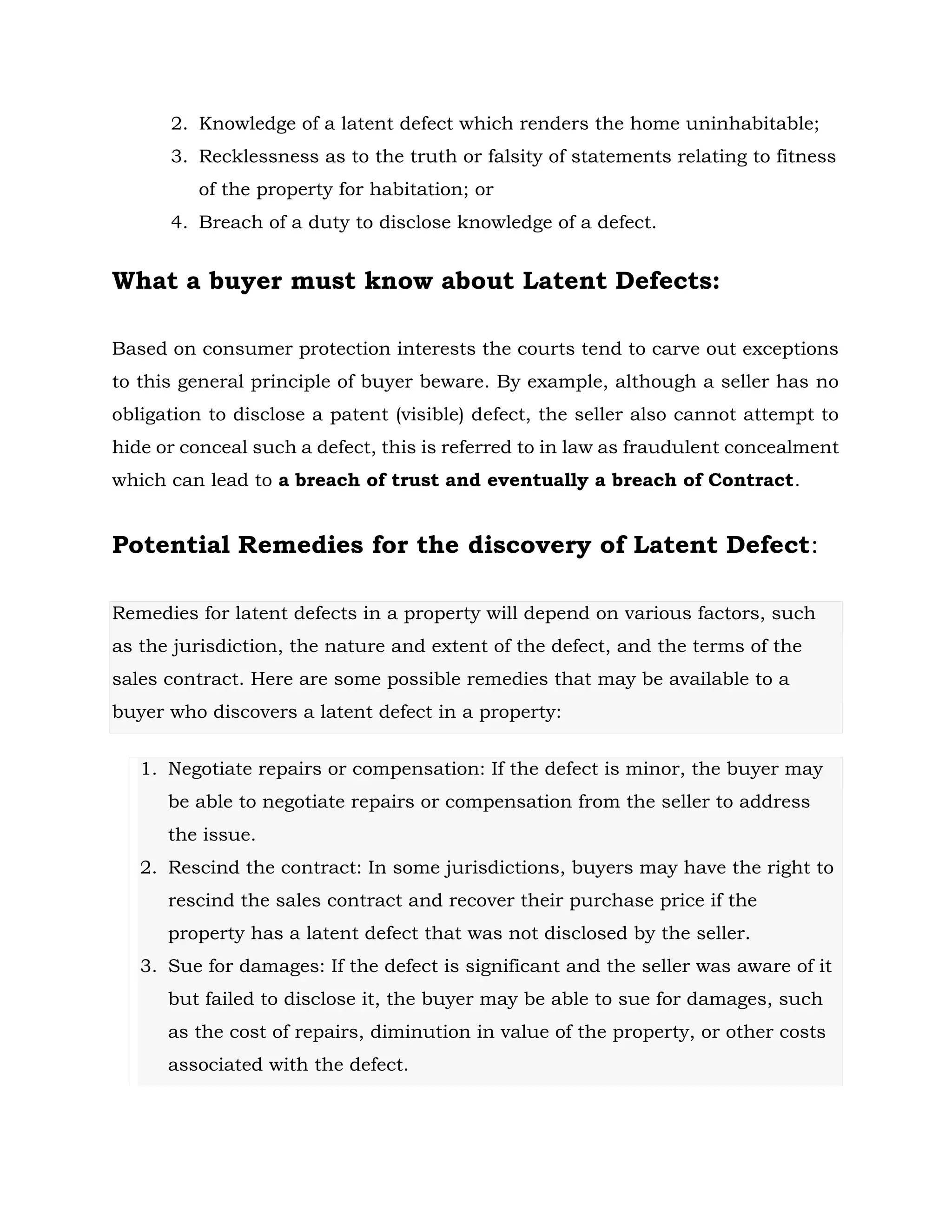 2. Knowledge of a latent defect which renders the home uninhabitable;
3. Recklessness as to the truth or falsity of statements relating to fitness
of the property for habitation; or
4. Breach of a duty to disclose knowledge of a defect.
What a buyer must know about Latent Defects:
Based on consumer protection interests the courts tend to carve out exceptions
to this general principle of buyer beware. By example, although a seller has no
obligation to disclose a patent (visible) defect, the seller also cannot attempt to
hide or conceal such a defect, this is referred to in law as fraudulent concealment
which can lead to a breach of trust and eventually a breach of Contract.
Potential Remedies for the discovery of Latent Defect:
Remedies for latent defects in a property will depend on various factors, such
as the jurisdiction, the nature and extent of the defect, and the terms of the
sales contract. Here are some possible remedies that may be available to a
buyer who discovers a latent defect in a property:
1. Negotiate repairs or compensation: If the defect is minor, the buyer may
be able to negotiate repairs or compensation from the seller to address
the issue.
2. Rescind the contract: In some jurisdictions, buyers may have the right to
rescind the sales contract and recover their purchase price if the
property has a latent defect that was not disclosed by the seller.
3. Sue for damages: If the defect is significant and the seller was aware of it
but failed to disclose it, the buyer may be able to sue for damages, such
as the cost of repairs, diminution in value of the property, or other costs
associated with the defect.
 