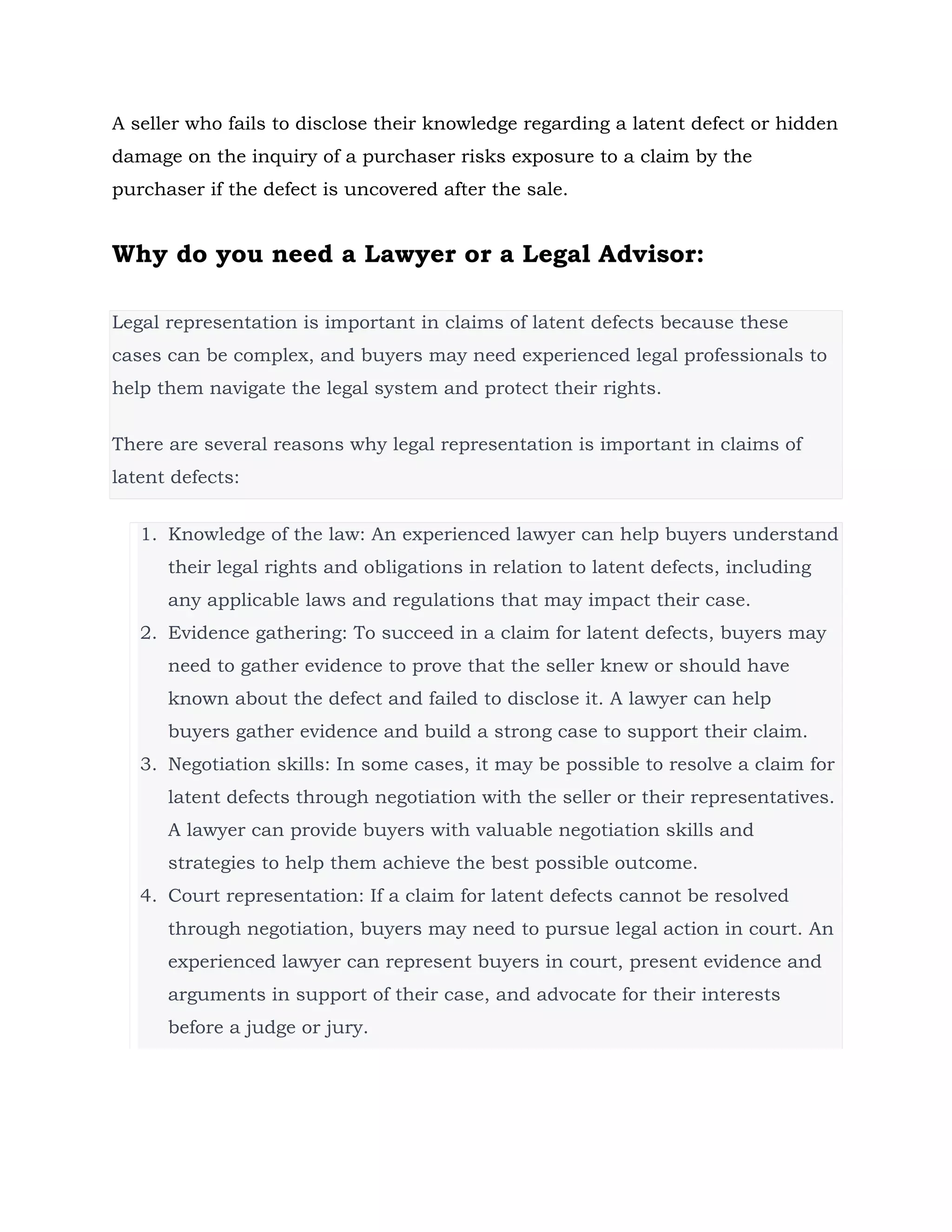 A seller who fails to disclose their knowledge regarding a latent defect or hidden
damage on the inquiry of a purchaser risks exposure to a claim by the
purchaser if the defect is uncovered after the sale.
Why do you need a Lawyer or a Legal Advisor:
Legal representation is important in claims of latent defects because these
cases can be complex, and buyers may need experienced legal professionals to
help them navigate the legal system and protect their rights.
There are several reasons why legal representation is important in claims of
latent defects:
1. Knowledge of the law: An experienced lawyer can help buyers understand
their legal rights and obligations in relation to latent defects, including
any applicable laws and regulations that may impact their case.
2. Evidence gathering: To succeed in a claim for latent defects, buyers may
need to gather evidence to prove that the seller knew or should have
known about the defect and failed to disclose it. A lawyer can help
buyers gather evidence and build a strong case to support their claim.
3. Negotiation skills: In some cases, it may be possible to resolve a claim for
latent defects through negotiation with the seller or their representatives.
A lawyer can provide buyers with valuable negotiation skills and
strategies to help them achieve the best possible outcome.
4. Court representation: If a claim for latent defects cannot be resolved
through negotiation, buyers may need to pursue legal action in court. An
experienced lawyer can represent buyers in court, present evidence and
arguments in support of their case, and advocate for their interests
before a judge or jury.
 