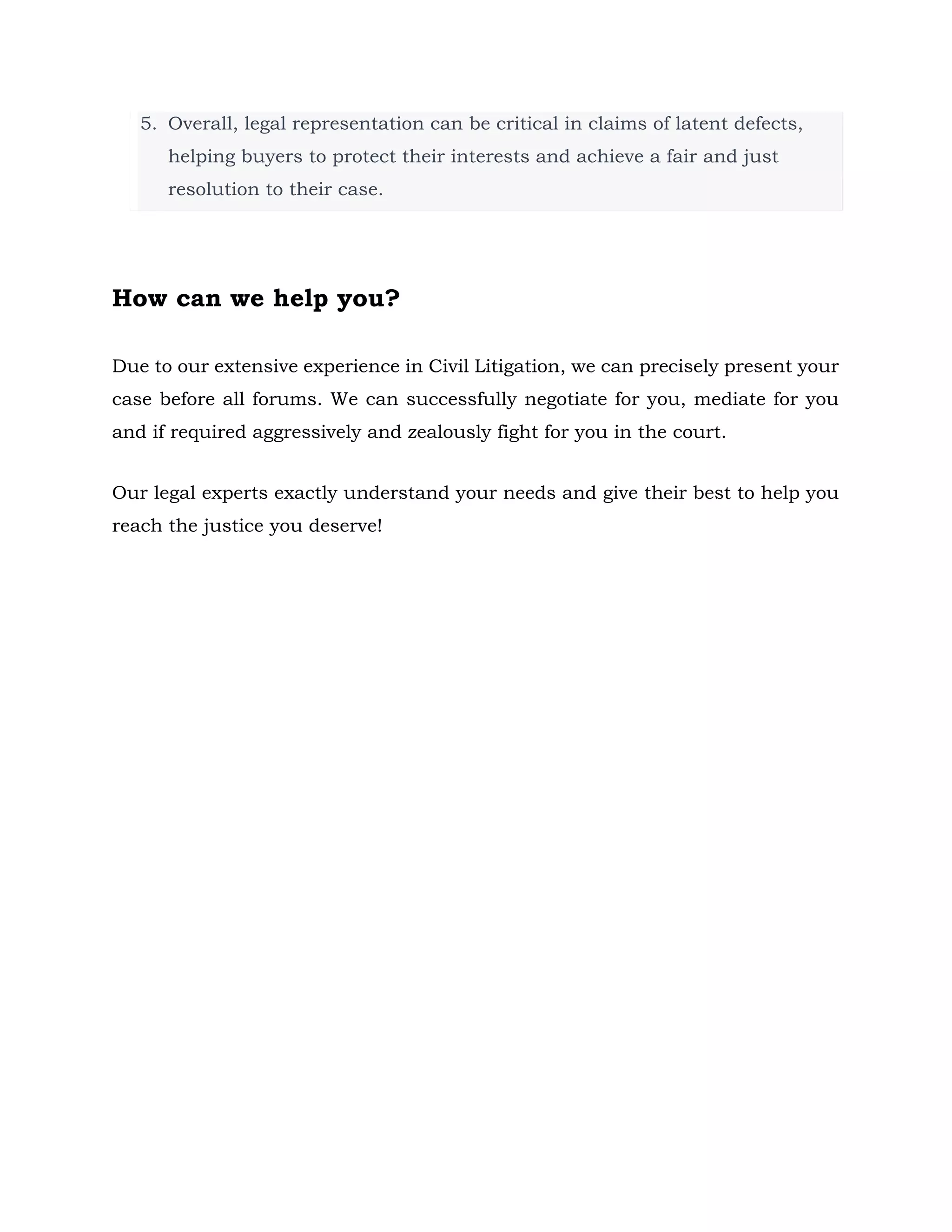 5. Overall, legal representation can be critical in claims of latent defects,
helping buyers to protect their interests and achieve a fair and just
resolution to their case.
How can we help you?
Due to our extensive experience in Civil Litigation, we can precisely present your
case before all forums. We can successfully negotiate for you, mediate for you
and if required aggressively and zealously fight for you in the court.
Our legal experts exactly understand your needs and give their best to help you
reach the justice you deserve!
 