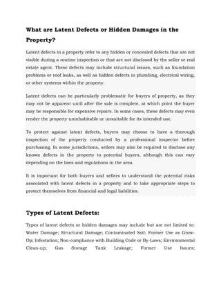 What are Latent Defects or Hidden Damages in the
Property?
Latent defects in a property refer to any hidden or concealed defects that are not
visible during a routine inspection or that are not disclosed by the seller or real
estate agent. These defects may include structural issues, such as foundation
problems or roof leaks, as well as hidden defects in plumbing, electrical wiring,
or other systems within the property.
Latent defects can be particularly problematic for buyers of property, as they
may not be apparent until after the sale is complete, at which point the buyer
may be responsible for expensive repairs. In some cases, these defects may even
render the property uninhabitable or unsuitable for its intended use.
To protect against latent defects, buyers may choose to have a thorough
inspection of the property conducted by a professional inspector before
purchasing. In some jurisdictions, sellers may also be required to disclose any
known defects in the property to potential buyers, although this can vary
depending on the laws and regulations in the area.
It is important for both buyers and sellers to understand the potential risks
associated with latent defects in a property and to take appropriate steps to
protect themselves from financial and legal liabilities.
Types of Latent Defects:
Types of latent defects or hidden damages may include but are not limited to:
Water Damage; Structural Damage; Contaminated Soil; Former Use as Grow-
Op; Infestation; Non-compliance with Building Code or By-Laws; Environmental
Clean-up; Gas Storage Tank Leakage; Former Use Issues;
 