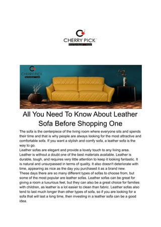 All You Need To Know About Leather
Sofa Before Shopping One
The sofa is the centerpiece of the living room where everyone sits and spends
their time and that is why people are always looking for the most attractive and
comfortable sofa. If you want a stylish and comfy sofa, a leather sofa is the
way to go.
Leather sofas are elegant and provide a lovely touch to any living area.
Leather is without a doubt one of the best materials available. Leather is
durable, tough, and requires very little attention to keep it looking fantastic. It
is natural and unsurpassed in terms of quality. It also doesn't deteriorate with
time, appearing as nice as the day you purchased it as a brand new.
These days there are so many different types of sofas to choose from, but
some of the most popular are leather sofas. Leather sofas can be great for
giving a room a luxurious feel, but they can also be a great choice for families
with children, as leather is a lot easier to clean than fabric. Leather sofas also
tend to last much longer than other types of sofa, so if you are looking for a
sofa that will last a long time, then investing in a leather sofa can be a good
idea.
 