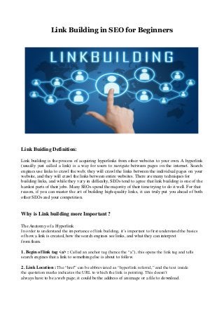 Link Building in SEO for Beginners
Link Buiding Definition:
Link building is the process of acquiring hyperlinks from other websites to your own. A hyperlink
(usually just called a link) is a way for users to navigate between pages on the internet. Search
engines use links to crawl the web; they will crawl the links between the individual pages on your
website, and they will crawl the links between entire websites. There are many techniques for
building links, and while they vary in difficulty, SEOs tend to agree that link building is one of the
hardest parts of their jobs. Many SEOs spend the majority of their time trying to do it well. For that
reason, if you can master the art of building high-quality links, it can truly put you ahead of both
other SEOs and your competition.
Why is Link building more Important ?
The Anatomy of a Hyperlink
In order to understand the importance of link building, it’s important to first understand the basics
of how a link is created, how the search engines see links, and what they can interpret
from them.
1. Begin of link tag <a> : Called an anchor tag (hence the “a”), this opens the link tag and tells
search engines that a link to something else is about to follow.
2. Link Location : The “href” can be abbreviated as “hyperlink referral,” and the text inside
the quotation marks indicates the URL to which the link is pointing. This doesn’t
always have to be a web page; it could be the address of an image or a file to download.
 