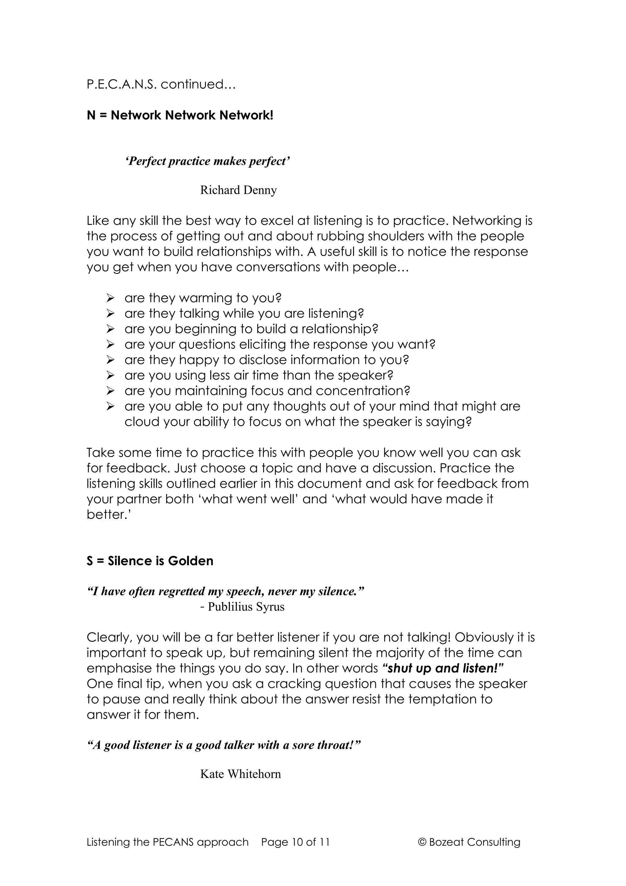 P.E.C.A.N.S. continued…

N = Network Network Network!


       ‘Perfect practice makes perfect’

                      Richard Denny

Like any skill the best way to excel at listening is to practice. Networking is
the process of getting out and about rubbing shoulders with the people
you want to build relationships with. A useful skill is to notice the response
you get when you have conversations with people…

      are they warming to you?
      are they talking while you are listening?
      are you beginning to build a relationship?
      are your questions eliciting the response you want?
      are they happy to disclose information to you?
      are you using less air time than the speaker?
      are you maintaining focus and concentration?
      are you able to put any thoughts out of your mind that might are
       cloud your ability to focus on what the speaker is saying?

Take some time to practice this with people you know well you can ask
for feedback. Just choose a topic and have a discussion. Practice the
listening skills outlined earlier in this document and ask for feedback from
your partner both ‘what went well’ and ‘what would have made it
better.’


S = Silence is Golden

“I have often regretted my speech, never my silence.”
                      - Publilius Syrus

Clearly, you will be a far better listener if you are not talking! Obviously it is
important to speak up, but remaining silent the majority of the time can
emphasise the things you do say. In other words “shut up and listen!”
One final tip, when you ask a cracking question that causes the speaker
to pause and really think about the answer resist the temptation to
answer it for them.

“A good listener is a good talker with a sore throat!”

                      Kate Whitehorn




Listening the PECANS approach     Page 10 of 11             © Bozeat Consulting
 