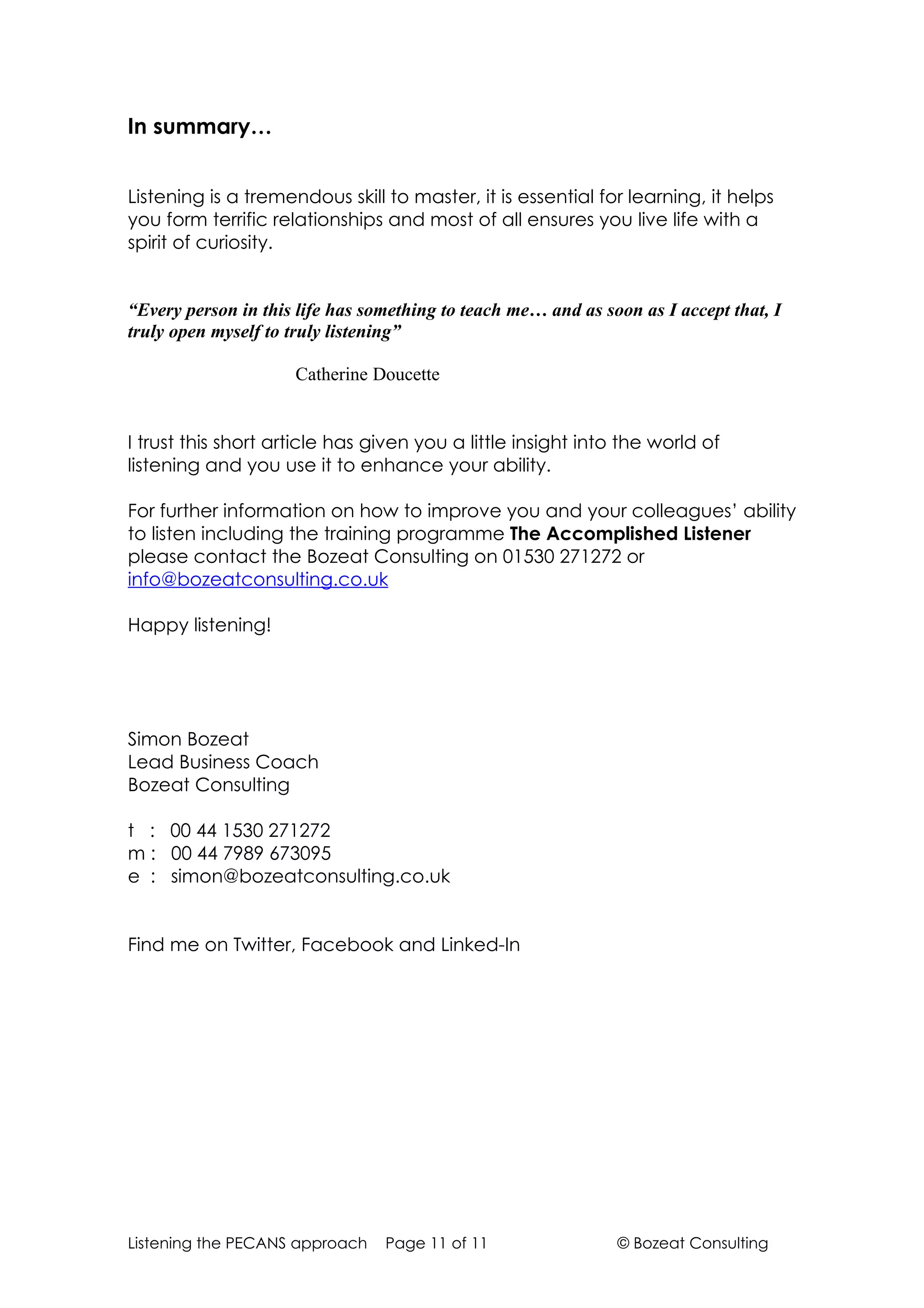 In summary…


Listening is a tremendous skill to master, it is essential for learning, it helps
you form terrific relationships and most of all ensures you live life with a
spirit of curiosity.


“Every person in this life has something to teach me… and as soon as I accept that, I
truly open myself to truly listening”

                     Catherine Doucette


I trust this short article has given you a little insight into the world of
listening and you use it to enhance your ability.

For further information on how to improve you and your colleagues’ ability
to listen including the training programme The Accomplished Listener
please contact the Bozeat Consulting on 01530 271272 or
info@bozeatconsulting.co.uk

Happy listening!




Simon Bozeat
Lead Business Coach
Bozeat Consulting

t : 00 44 1530 271272
m : 00 44 7989 673095
e : simon@bozeatconsulting.co.uk


Find me on Twitter, Facebook and Linked-In




Listening the PECANS approach    Page 11 of 11                 © Bozeat Consulting
 
