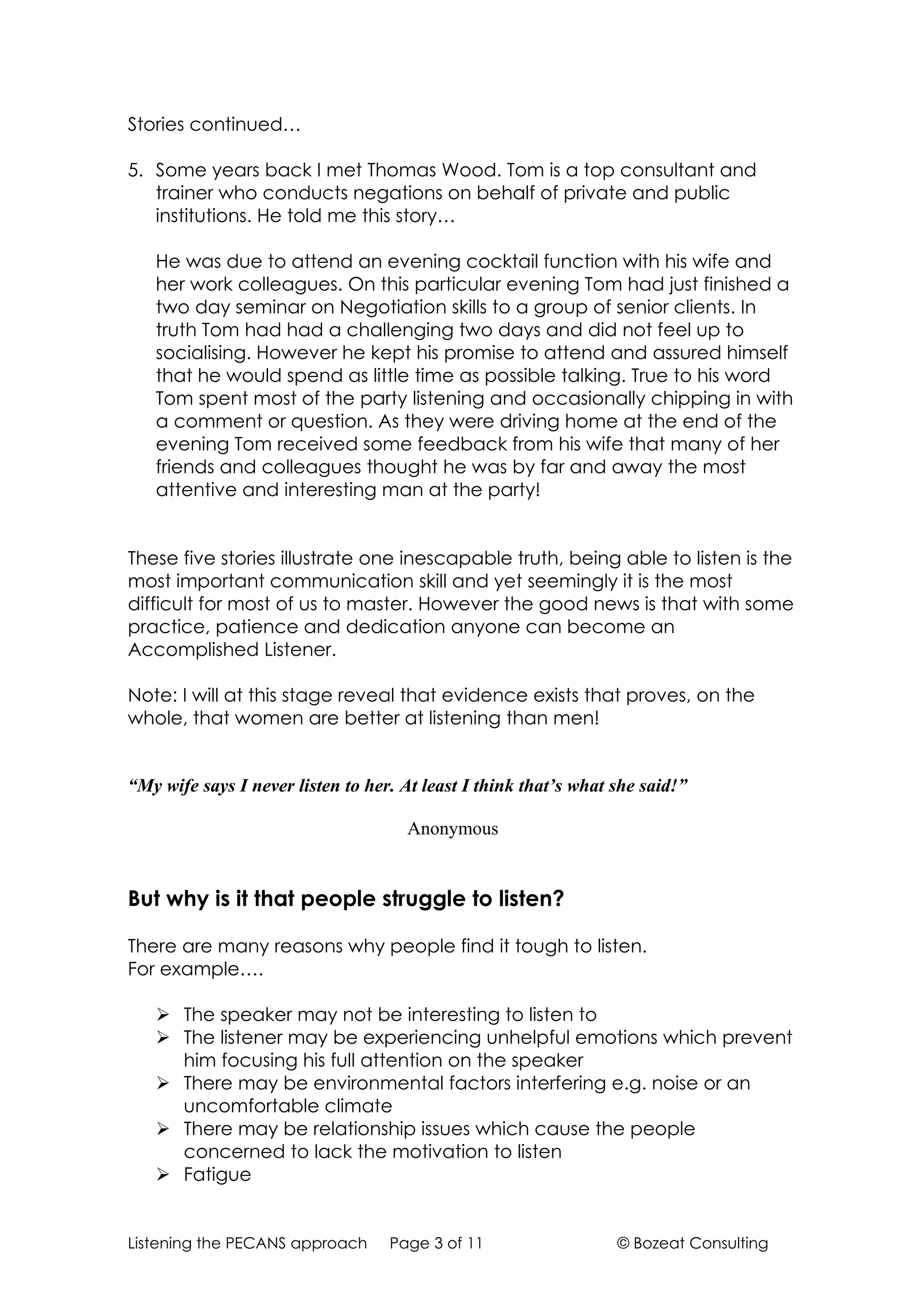 Stories continued…

5. Some years back I met Thomas Wood. Tom is a top consultant and
   trainer who conducts negations on behalf of private and public
   institutions. He told me this story…

   He was due to attend an evening cocktail function with his wife and
   her work colleagues. On this particular evening Tom had just finished a
   two day seminar on Negotiation skills to a group of senior clients. In
   truth Tom had had a challenging two days and did not feel up to
   socialising. However he kept his promise to attend and assured himself
   that he would spend as little time as possible talking. True to his word
   Tom spent most of the party listening and occasionally chipping in with
   a comment or question. As they were driving home at the end of the
   evening Tom received some feedback from his wife that many of her
   friends and colleagues thought he was by far and away the most
   attentive and interesting man at the party!


These five stories illustrate one inescapable truth, being able to listen is the
most important communication skill and yet seemingly it is the most
difficult for most of us to master. However the good news is that with some
practice, patience and dedication anyone can become an
Accomplished Listener.

Note: I will at this stage reveal that evidence exists that proves, on the
whole, that women are better at listening than men!


“My wife says I never listen to her. At least I think that’s what she said!”

                                     Anonymous


But why is it that people struggle to listen?

There are many reasons why people find it tough to listen.
For example….

    The speaker may not be interesting to listen to
    The listener may be experiencing unhelpful emotions which prevent
     him focusing his full attention on the speaker
    There may be environmental factors interfering e.g. noise or an
     uncomfortable climate
    There may be relationship issues which cause the people
     concerned to lack the motivation to listen
    Fatigue


Listening the PECANS approach      Page 3 of 11                   © Bozeat Consulting
 