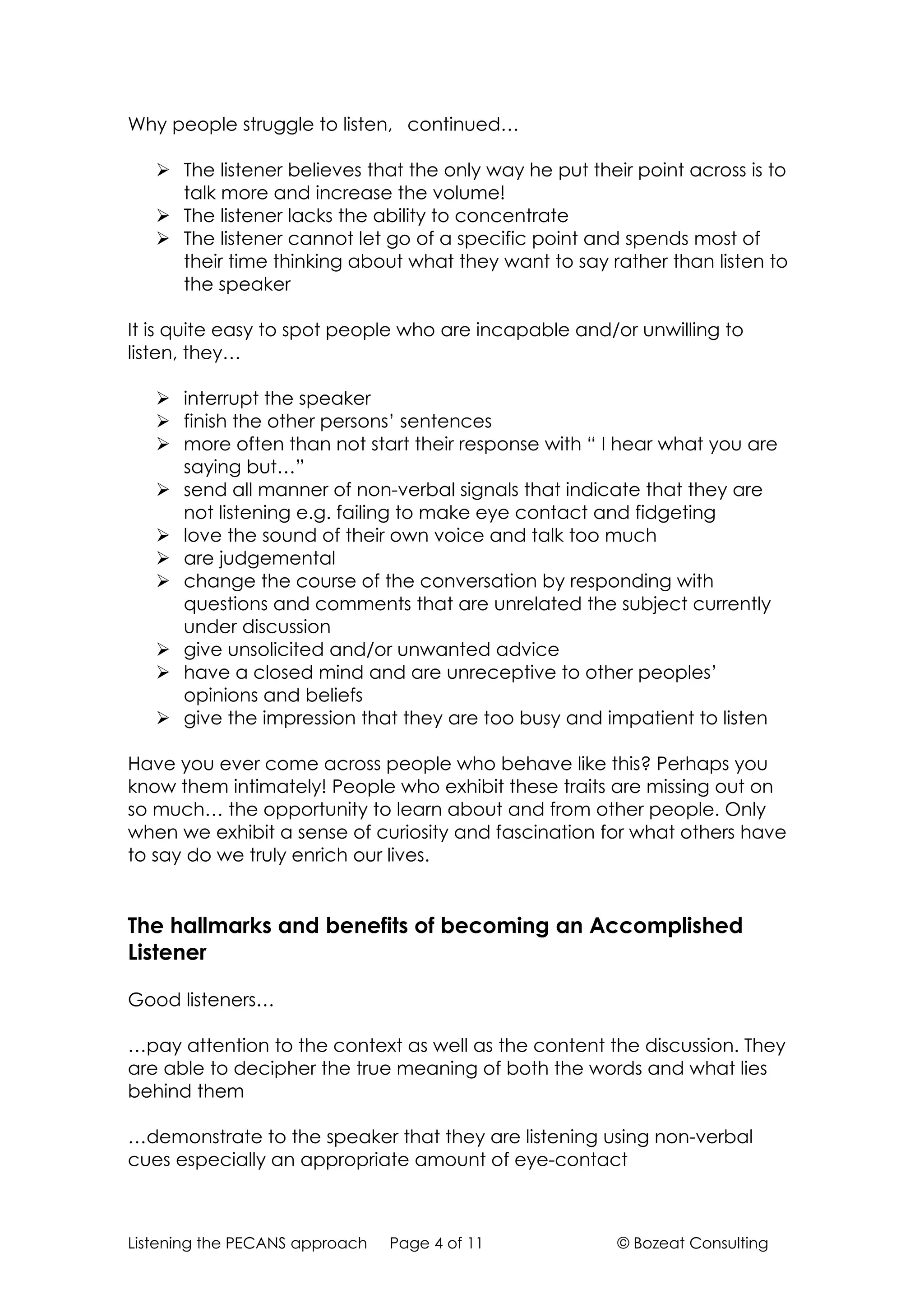 Why people struggle to listen, continued…

    The listener believes that the only way he put their point across is to
     talk more and increase the volume!
    The listener lacks the ability to concentrate
    The listener cannot let go of a specific point and spends most of
     their time thinking about what they want to say rather than listen to
     the speaker

It is quite easy to spot people who are incapable and/or unwilling to
listen, they…

    interrupt the speaker
    finish the other persons’ sentences
    more often than not start their response with “ I hear what you are
     saying but…”
    send all manner of non-verbal signals that indicate that they are
     not listening e.g. failing to make eye contact and fidgeting
    love the sound of their own voice and talk too much
    are judgemental
    change the course of the conversation by responding with
     questions and comments that are unrelated the subject currently
     under discussion
    give unsolicited and/or unwanted advice
    have a closed mind and are unreceptive to other peoples’
     opinions and beliefs
    give the impression that they are too busy and impatient to listen

Have you ever come across people who behave like this? Perhaps you
know them intimately! People who exhibit these traits are missing out on
so much… the opportunity to learn about and from other people. Only
when we exhibit a sense of curiosity and fascination for what others have
to say do we truly enrich our lives.


The hallmarks and benefits of becoming an Accomplished
Listener

Good listeners…

…pay attention to the context as well as the content the discussion. They
are able to decipher the true meaning of both the words and what lies
behind them

…demonstrate to the speaker that they are listening using non-verbal
cues especially an appropriate amount of eye-contact



Listening the PECANS approach   Page 4 of 11            © Bozeat Consulting
 