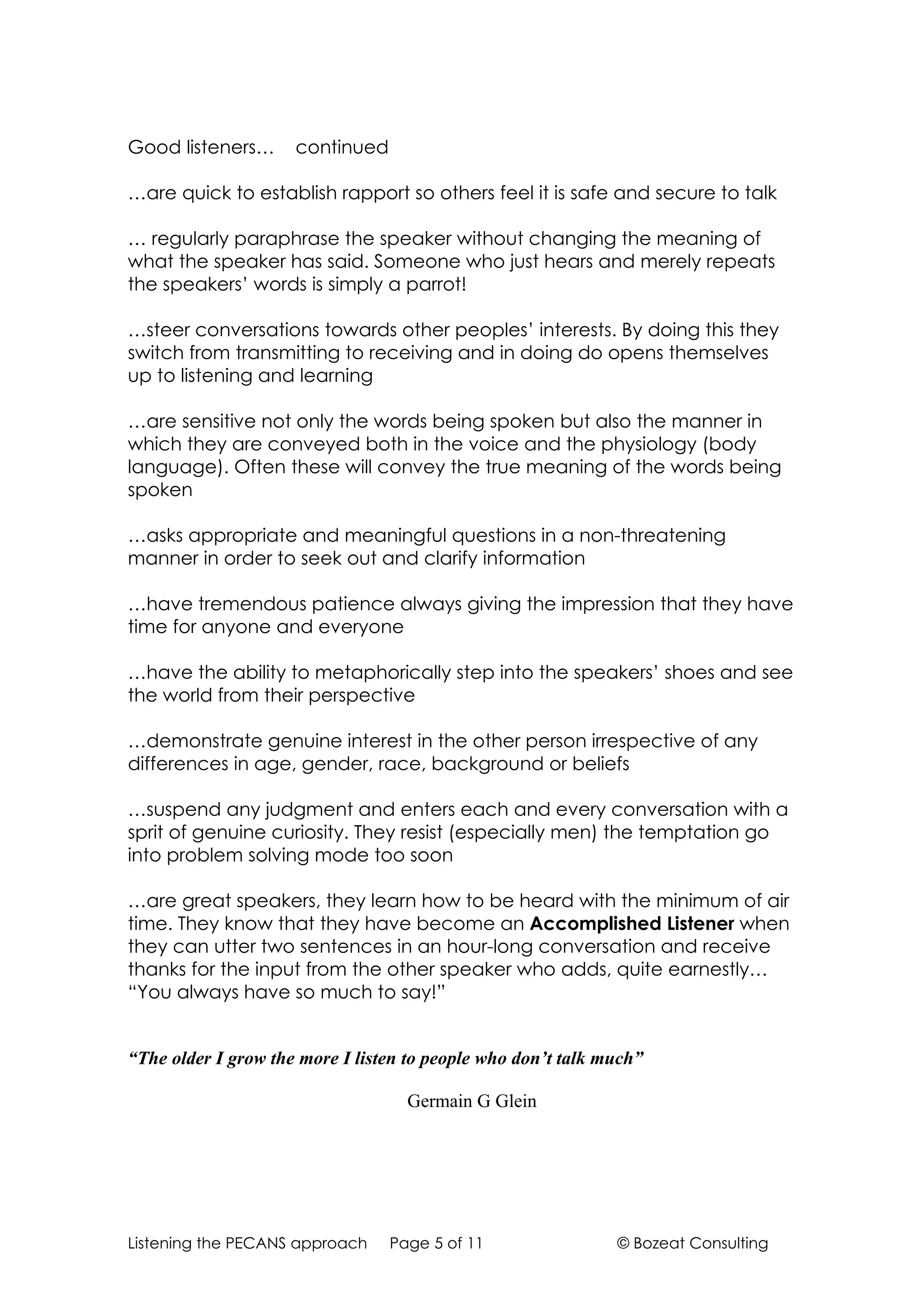 Good listeners…      continued

…are quick to establish rapport so others feel it is safe and secure to talk

… regularly paraphrase the speaker without changing the meaning of
what the speaker has said. Someone who just hears and merely repeats
the speakers’ words is simply a parrot!

…steer conversations towards other peoples’ interests. By doing this they
switch from transmitting to receiving and in doing do opens themselves
up to listening and learning

…are sensitive not only the words being spoken but also the manner in
which they are conveyed both in the voice and the physiology (body
language). Often these will convey the true meaning of the words being
spoken

…asks appropriate and meaningful questions in a non-threatening
manner in order to seek out and clarify information

…have tremendous patience always giving the impression that they have
time for anyone and everyone

…have the ability to metaphorically step into the speakers’ shoes and see
the world from their perspective

…demonstrate genuine interest in the other person irrespective of any
differences in age, gender, race, background or beliefs

…suspend any judgment and enters each and every conversation with a
sprit of genuine curiosity. They resist (especially men) the temptation go
into problem solving mode too soon

…are great speakers, they learn how to be heard with the minimum of air
time. They know that they have become an Accomplished Listener when
they can utter two sentences in an hour-long conversation and receive
thanks for the input from the other speaker who adds, quite earnestly…
“You always have so much to say!”


“The older I grow the more I listen to people who don’t talk much”

                                   Germain G Glein




Listening the PECANS approach    Page 5 of 11                 © Bozeat Consulting
 