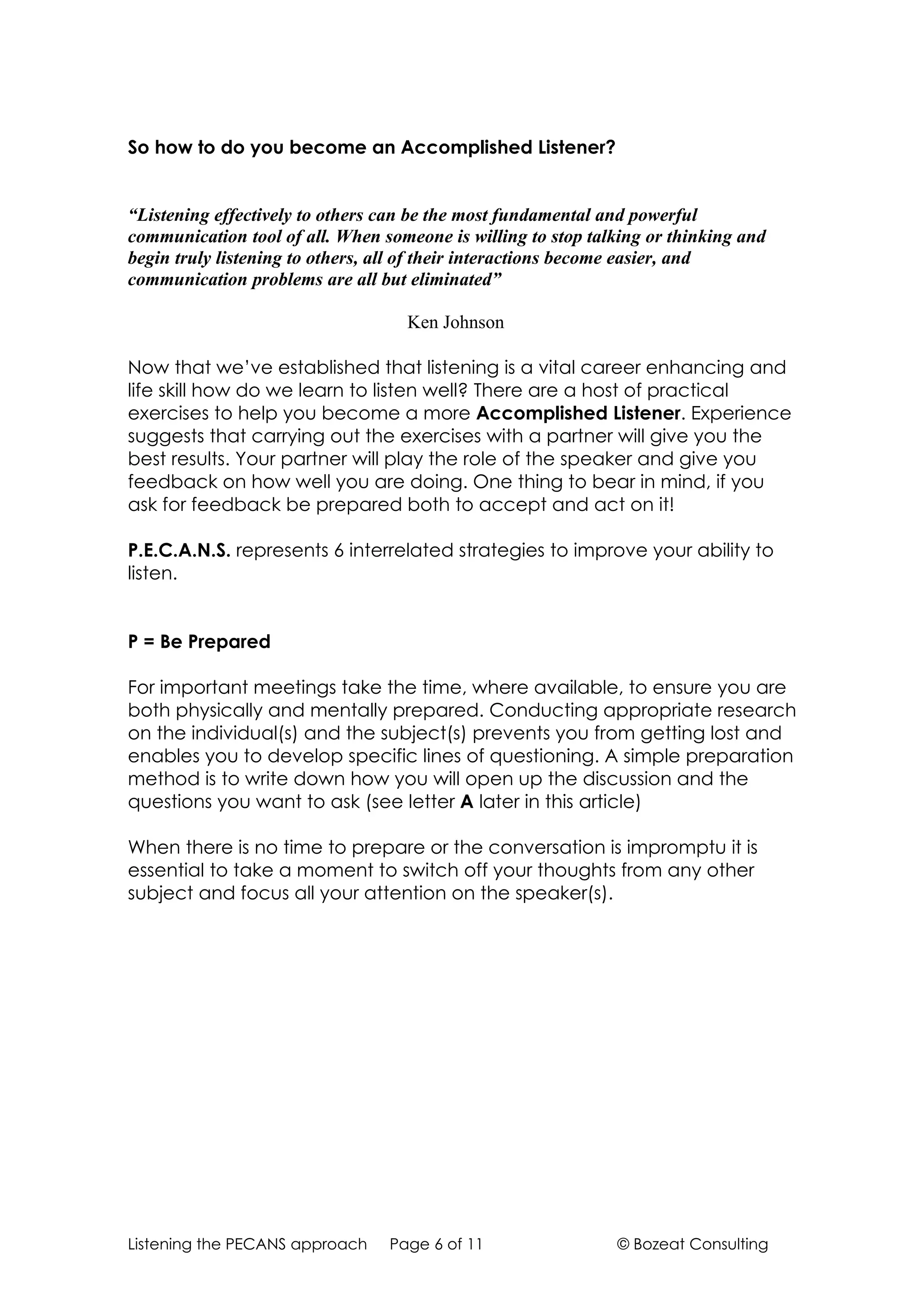 So how to do you become an Accomplished Listener?


“Listening effectively to others can be the most fundamental and powerful
communication tool of all. When someone is willing to stop talking or thinking and
begin truly listening to others, all of their interactions become easier, and
communication problems are all but eliminated”

                                   Ken Johnson

Now that we’ve established that listening is a vital career enhancing and
life skill how do we learn to listen well? There are a host of practical
exercises to help you become a more Accomplished Listener. Experience
suggests that carrying out the exercises with a partner will give you the
best results. Your partner will play the role of the speaker and give you
feedback on how well you are doing. One thing to bear in mind, if you
ask for feedback be prepared both to accept and act on it!

P.E.C.A.N.S. represents 6 interrelated strategies to improve your ability to
listen.


P = Be Prepared

For important meetings take the time, where available, to ensure you are
both physically and mentally prepared. Conducting appropriate research
on the individual(s) and the subject(s) prevents you from getting lost and
enables you to develop specific lines of questioning. A simple preparation
method is to write down how you will open up the discussion and the
questions you want to ask (see letter A later in this article)

When there is no time to prepare or the conversation is impromptu it is
essential to take a moment to switch off your thoughts from any other
subject and focus all your attention on the speaker(s).




Listening the PECANS approach    Page 6 of 11                 © Bozeat Consulting
 