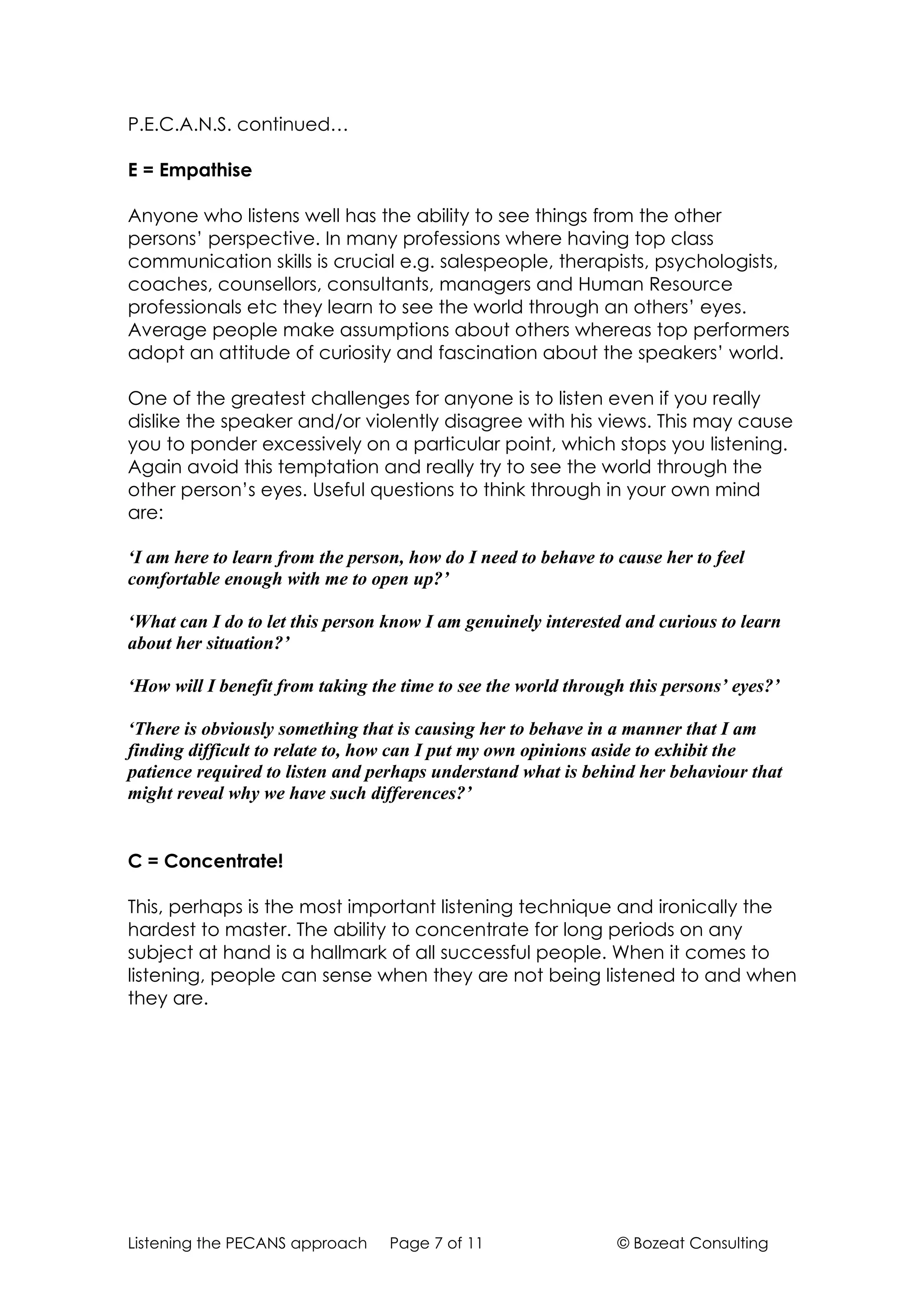 P.E.C.A.N.S. continued…

E = Empathise

Anyone who listens well has the ability to see things from the other
persons’ perspective. In many professions where having top class
communication skills is crucial e.g. salespeople, therapists, psychologists,
coaches, counsellors, consultants, managers and Human Resource
professionals etc they learn to see the world through an others’ eyes.
Average people make assumptions about others whereas top performers
adopt an attitude of curiosity and fascination about the speakers’ world.

One of the greatest challenges for anyone is to listen even if you really
dislike the speaker and/or violently disagree with his views. This may cause
you to ponder excessively on a particular point, which stops you listening.
Again avoid this temptation and really try to see the world through the
other person’s eyes. Useful questions to think through in your own mind
are:

‘I am here to learn from the person, how do I need to behave to cause her to feel
comfortable enough with me to open up?’

‘What can I do to let this person know I am genuinely interested and curious to learn
about her situation?’

‘How will I benefit from taking the time to see the world through this persons’ eyes?’

‘There is obviously something that is causing her to behave in a manner that I am
finding difficult to relate to, how can I put my own opinions aside to exhibit the
patience required to listen and perhaps understand what is behind her behaviour that
might reveal why we have such differences?’


C = Concentrate!

This, perhaps is the most important listening technique and ironically the
hardest to master. The ability to concentrate for long periods on any
subject at hand is a hallmark of all successful people. When it comes to
listening, people can sense when they are not being listened to and when
they are.




Listening the PECANS approach     Page 7 of 11                  © Bozeat Consulting
 