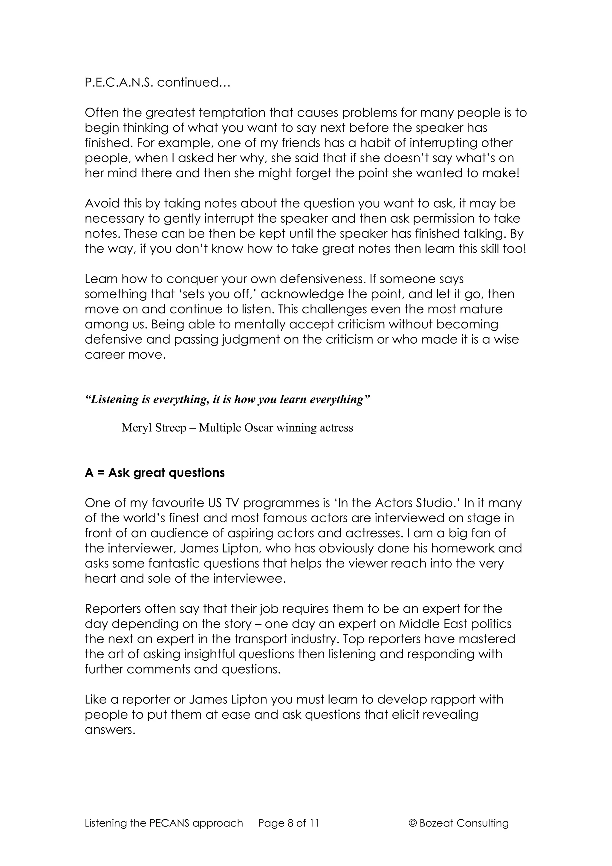P.E.C.A.N.S. continued…

Often the greatest temptation that causes problems for many people is to
begin thinking of what you want to say next before the speaker has
finished. For example, one of my friends has a habit of interrupting other
people, when I asked her why, she said that if she doesn’t say what’s on
her mind there and then she might forget the point she wanted to make!

Avoid this by taking notes about the question you want to ask, it may be
necessary to gently interrupt the speaker and then ask permission to take
notes. These can be then be kept until the speaker has finished talking. By
the way, if you don’t know how to take great notes then learn this skill too!

Learn how to conquer your own defensiveness. If someone says
something that ‘sets you off,’ acknowledge the point, and let it go, then
move on and continue to listen. This challenges even the most mature
among us. Being able to mentally accept criticism without becoming
defensive and passing judgment on the criticism or who made it is a wise
career move.


“Listening is everything, it is how you learn everything”

       Meryl Streep – Multiple Oscar winning actress


A = Ask great questions

One of my favourite US TV programmes is ‘In the Actors Studio.’ In it many
of the world’s finest and most famous actors are interviewed on stage in
front of an audience of aspiring actors and actresses. I am a big fan of
the interviewer, James Lipton, who has obviously done his homework and
asks some fantastic questions that helps the viewer reach into the very
heart and sole of the interviewee.

Reporters often say that their job requires them to be an expert for the
day depending on the story – one day an expert on Middle East politics
the next an expert in the transport industry. Top reporters have mastered
the art of asking insightful questions then listening and responding with
further comments and questions.

Like a reporter or James Lipton you must learn to develop rapport with
people to put them at ease and ask questions that elicit revealing
answers.




Listening the PECANS approach     Page 8 of 11              © Bozeat Consulting
 