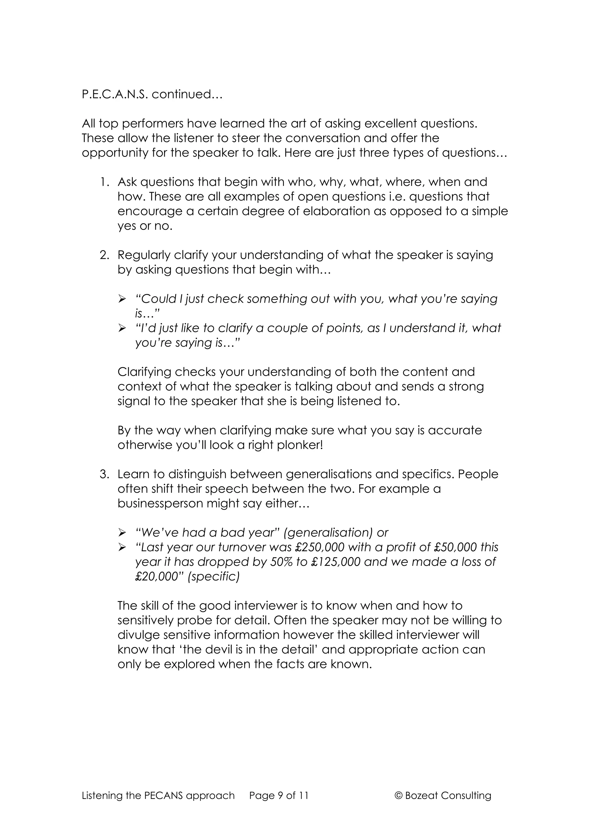 P.E.C.A.N.S. continued…

All top performers have learned the art of asking excellent questions.
These allow the listener to steer the conversation and offer the
opportunity for the speaker to talk. Here are just three types of questions…

   1. Ask questions that begin with who, why, what, where, when and
      how. These are all examples of open questions i.e. questions that
      encourage a certain degree of elaboration as opposed to a simple
      yes or no.

   2. Regularly clarify your understanding of what the speaker is saying
      by asking questions that begin with…

       “Could I just check something out with you, what you’re saying
        is…”
       “I’d just like to clarify a couple of points, as I understand it, what
        you’re saying is…”

      Clarifying checks your understanding of both the content and
      context of what the speaker is talking about and sends a strong
      signal to the speaker that she is being listened to.

      By the way when clarifying make sure what you say is accurate
      otherwise you’ll look a right plonker!

   3. Learn to distinguish between generalisations and specifics. People
      often shift their speech between the two. For example a
      businessperson might say either…

       “We’ve had a bad year” (generalisation) or
       “Last year our turnover was £250,000 with a profit of £50,000 this
        year it has dropped by 50% to £125,000 and we made a loss of
        £20,000” (specific)

      The skill of the good interviewer is to know when and how to
      sensitively probe for detail. Often the speaker may not be willing to
      divulge sensitive information however the skilled interviewer will
      know that ‘the devil is in the detail’ and appropriate action can
      only be explored when the facts are known.




Listening the PECANS approach   Page 9 of 11              © Bozeat Consulting
 