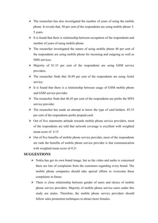  The researcher has also investigated the number of years of using the mobile
    phone. It reveals that, 50 per cent of the respondents are using mobile phone 3-
    5 years.
  It is found that there is relationship between occupation of the respondents and
    number of years of using mobile phone.
  The researcher investigated the nature of using mobile phone 48 per cent of
    the respondents are using mobile phone for incoming and outgoing as well as
    SMS services.
  Majority of 81.33 per cent of the respondents are using GSM service
    providers.
  The researcher finds that 36.89 per cent of the respondents are using Airtel
    service.
  It is found that there is a relationship between usage of GSM mobile phone
    and GSM service provider.
  The researcher finds that 46.43 per cent of the respondents are prefer the MTS
    service provider.
  The researcher has made an attempt to know the type of card holders. 85.33
    per cent of the respondents prefer prepaid card.
  Out of five statements attitude towards mobile phone service providers, most
    of the respondents are told that network coverage is excellent with weighted
    mean score of 4.15
  Out of five benefits of mobile phone service provider, most of the respondents
    are rank the benefits of mobile phone service provider is fast communication
    with weighted mean score of 4.21
SUGGESTIONS
   Nokia has got its own brand image, but as the video and audio is concerned
      there are lots of complaints from the customers regarding every brand. The
      mobile phone companies should take special efforts to overcome these
      complaints in future.
   There is close relationship between gender of users and choice of mobile
      phone service providers. Majority of mobile phone service users under this
      study are males. Therefore, the mobile phone service providers should
      follow sales promotion techniques to attract more females.
 