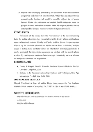  Prepaid cards are highly preferred by the customers. When the customers
         use prepaid cards they will limit their talk. When they are induced to use
         postpaid cards, limitless talk could be possible without fear of empty
         balance. Hence, the companies and dealers should concentrate more on
         postpaid business and create awareness about the usage of postpaid service
         and expand the postpaid business to the level of prepaid business.
CONCLUSION
       The results of the survey show that „convenience‟ is the most influencing
factor for mobile subscribers. Any rise or fall in tariffs directly affects mobile phone
usage. A better and customer friendly tariff and a problem free service provider can
hope to tap the customer resources and top in market share. In addition, multiple
usages of mobile phone and better service are other factors influencing customers. It
can be concluded that the existing customers are satisfied with the mobile phone
services. By creating more awareness, better coverage, connectivity and new schemes
the prospective consumer can be generated.
BIBLIOGRAPHY
    Donald R. Cooper, Pamel S Schindler, Business Research Methods, The Mc
       Graw Hill Companies, 2006.
    Kothari, C. R. Research Methodology Methods and Techniques, New Age
       International Pvt. Ltd, New Delhi, 2005.
JOURNAL REFERENCES
Mayank Vinodbhai, A Study of Mobile Phone Usage among the Post Graduate
Students, Indian Journal of Marketing, Vol. XXXVIII, No. 4, April 2008, pp.13-21.


WEBSITE REFERENCES
   http:/www.buzzle.com/ Information -the-mobile-phones-in-the-indian-
   society.html
   http://en.wikipedia.org
 