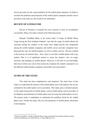 service providers are the, major problems for the mobile phone operators. In Order to
ascertain the problems and prospectus of the mobile phone companies and the service
providers in the study are, this research was undertaken.


REVIEW OF LITERATURE

        Review of literature is essential for every research to carry on investigation
successfully. Hence, the study is based on the following review.

        Mayank Vinodbhai Bhatt, in his article titled “A Study of Mobile Phone
Usage among the Post Graduate Students” says that the usage of mobile phone has
increased among the students in the recent time. Rapid growth and competition
among the mobile handset companies and mobile service provider companies have
decreased the rates for mobile handsets as well as mobile services. This has resulted
in the increase of customer base. Now a day we can find a mobile phone with every
student. Thus it is of significant interest to assess the student‟s view on usage,
necessity and spending on mobile phones. However, to the best of our knowledge,
there has not been any survey that exclusively compares the student‟s perspective on
the different mobile handset companies and mobile service providers.2



SCOPE OF THE STUDY

        This study has been comprehensive and analytical. The main focus of this
study is to understand the opinion of the mobile phone users with regard to the service
extended by the mobile phone service providers. This study gives a detailed analysis
on the origin and growth of mobile phone, various mobile phone service providers in
srivilliputtur and preference of mobile phone user for using the mobile phone service.
The present study is undertaken to understand the problems faced by the mobile
phone users. Further the study will cover the preference of mobile phone subscribers
in Srivilliputtur.




2
 Mayank Vinodbhai, A Study of Mobile Phone Usage among the Post Graduate Students, Indian
Journal of Marketing, Vol. XXXVIII, No. 4, April 2008, pp.13-21.
 