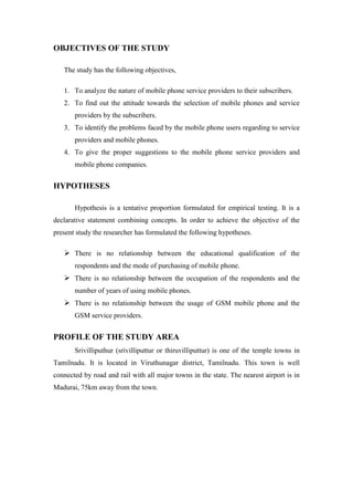 OBJECTIVES OF THE STUDY

   The study has the following objectives,

   1. To analyze the nature of mobile phone service providers to their subscribers.
   2. To find out the attitude towards the selection of mobile phones and service
       providers by the subscribers.
   3. To identify the problems faced by the mobile phone users regarding to service
       providers and mobile phones.
   4. To give the proper suggestions to the mobile phone service providers and
       mobile phone companies.


HYPOTHESES

       Hypothesis is a tentative proportion formulated for empirical testing. It is a
declarative statement combining concepts. In order to achieve the objective of the
present study the researcher has formulated the following hypotheses.

    There is no relationship between the educational qualification of the
       respondents and the mode of purchasing of mobile phone.
    There is no relationship between the occupation of the respondents and the
       number of years of using mobile phones.
    There is no relationship between the usage of GSM mobile phone and the
       GSM service providers.


PROFILE OF THE STUDY AREA
       Srivilliputhur (srivilliputtur or thiruvilliputtur) is one of the temple towns in
Tamilnadu. It is located in Viruthunagar district, Tamilnadu. This town is well
connected by road and rail with all major towns in the state. The nearest airport is in
Madurai, 75km away from the town.
 
