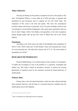 Major Industries

           Weaving & farming are the primary occupation for most of the people in this
town. Srivilliputtur Palkova, a sweet made up of milk and sugar, is prepared and
distributed by area businesses and it‟s popular all over the Tamil Nadu. The
uniqueness of this sweet is the taste and quality. This town also encompasses
jewellery makers and lawyers in particular. It has 10 courts including a district court
even though it is not the district headquarters. One cannot ignore agriculture, there are
lots of small villages within 3 km Radius, and agriculture is the main occupation,
during draught people take up part time work in Match Box (or) in the Textile
Industry.


Population
           According to the 2010 census, the taluk of Srivilliputhur had a population of
269,317 with 134,051 males and 135,266 females. There were thousand nine women
for every thousand men. The taluk had a literacy rate of 71.15. The total number of
households was 70,369.3


RESEARCH METHODOLOGY

           Research Methodology is an essential aspect of any research or investigation.
It enables the investigator to look at the problem in a systematic, meaningful and
orderly way. This study is based on descriptive research. It explores the existing
phenomena of responses given by the customers towards the brand preference of
mobile phone.


Primary Data

           Primary data is the first hand information, which has been collected through
direct personal interview with the help of a structured interview schedule from the
mobile phone users in Srivilliputtur.




3
    http://en.wikipedia.org/virudhunagar district/srivilliputtur
 