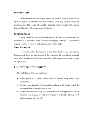 Secondary Data

       The secondary data is an integral part of any research study or a dissertation
report as it provides information on key variables, which play a major part in the
actual research. The sources of secondary collected include: Standard text books,
Journals, Magazines, News papers and the Websites.


Sampling Design
       Having considered the indefinite universe and the time at the disposal of the
researcher, it is decided to adopt a convenient sampling technique. The researcher
selected a sample of only 150 mobile phone users for this study.
Tools of Analysis
         In order to analyse the objectives of this study, the tools used were Graphs,
Diagrams and charts are used to analyse the opinion of the respondents, weighted
mean score, weighted arithmetic mean is used and, Chi- square test was used to judge
the significance.


LIMITATIONS OF THE STUDY

   This study has the following limitations

    Mobile phone is a global concept, but the present study covers only
       srivilliputtur.
    The study was depending on the sampling and due to the limited period, the
       entire population is not taken into account.
    The Research study was fully focused preference of mobile phone and service
       providers only. It does not with mobile number portability, because MNP
       scheme was start after Jan 20th.
 