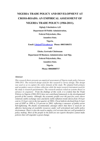 NIGERIA TRADE POLICY AND DEVELOPMENT AT
   CROSS-ROADS: AN EMPIRICAL ASSESSMENT OF
              NIGERIA TRADE POLICY (1984-2011).
                              Ogbaji, Udochukwu A.O
                       Department Of Public Administration,
                              Federal Polytechnic, Oko.
                                   Anambra State.
                                        Nigeria.
                Email: Udojoel77@yahoo.ca Phone: 08033486531
                                          And
                            Ebebe, Gertrude Chiebonam
                Department Of Business Administration And Mgt,
                              Federal Polytechnic, Oko.
                                   Anambra State.
                                        Nigeria.
                                  Phone: 08068888717



Abstract
This research thesis presents an empirical assessment of Nigeria trade policy between
1984-2011. The research design used for this research is survey design. This design
was used so as to capture the entire domain of the study. We adopted both primary
and secondary sources of data collection while the main research instrument used for
the study is research questionnaire. The research analysis relied on systems theory to
advance its argument. From the findings of this work, it is evident that the Trade
Policies in Nigeria (1984-2011) have not contributed immensely to the developmental
growth of the country. Although, the economic profile over the past few years shows
relatively stable exchange rates and fairly stable inflation trends (down from 18.6 per
cent to 11.6 per cent in the last quarter of 2005). Fiscal deficits declined from 8.4 per
cent of GDP in 1999 to 2.8 percent in 2003, reflecting a measure of public-sector
belt-tightening. We finally recommended, amongst others that there is need for an
effective harnessing of available resources under well articulated and stable policy
environment. There is also the need to employ civil servants that are well grounded in
policy making. Most of the people in the field are not experts therefore cannot make
policies that will engender a great change.




                                           1
 