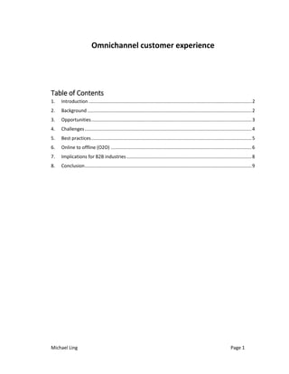 Michael Ling Page 1
Omnichannel customer experience
Table of Contents
1. Introduction .............................................................................................................................2
2. Background ..............................................................................................................................2
3. Opportunities...........................................................................................................................3
4. Challenges................................................................................................................................4
5. Best practices...........................................................................................................................5
6. Online to offline (O2O) ............................................................................................................6
7. Implications for B2B industries................................................................................................8
8. Conclusion................................................................................................................................9
 
