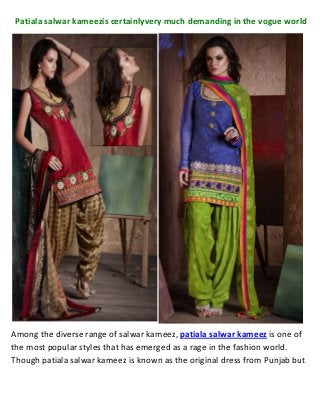 Patiala salwar kameezis certainlyvery much demanding in the vogue world




Among the diverse range of salwar kameez, patiala salwar kameez is one of
the most popular styles that has emerged as a rage in the fashion world.
Though patiala salwar kameez is known as the original dress from Punjab but
 