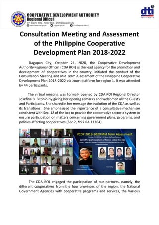 Consultation Meeting and Assessment
of the Philippine Cooperative
Development Plan 2018-2022
Dagupan City, October 21, 2020, the Cooperative Development
Authority Regional OfficeI (CDA ROI) as the lead agency for the promotion and
development of cooperatives in the country, initiated the conduct of the
Consultation Meeting and Mid Term Assessment of the Philippine Cooperative
Development Plan 2018-2022 via zoom platform for region 1. It was attended
by 44 participants.
The virtual meeting was formally opened by CDA ROI Regional Director
Josefina B. Bitonio by giving her opening remarks and welcomed all the Guests
and Participants. She shared in her messagethe evolution of the CDA as well as
its transitions. She emphasized the importance of a consultative mechanism
consistentwith Sec. 18 of the Act to providethe cooperativesector a systemto
ensure participation on matters concerning government plans, programs, and
policies affecting cooperatives (Sec.2, No 7 RA 11364)
The CDA ROI engaged the participation of our partners, namely, the
different cooperatives from the four provinces of the region, the National
Government Agencies with cooperative programs and services, the Various
 