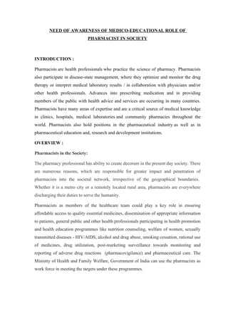NEED OF AWARENESS OF MEDICO-EDUCATIONAL ROLE OF
                              PHARMACIST IN SOCIETY



INTRODUCTION :

Pharmacists are health professionals who practice the science of pharmacy. Pharmacists
also participate in disease-state management, where they optimize and monitor the drug
therapy or interpret medical laboratory results / in collaboration with physicians and/or
other health professionals. Advances into prescribing medication and in providing
members of the public with health advice and services are occurring in many countries.
Pharmacists have many areas of expertise and are a critical source of medical knowledge
in clinics, hospitals, medical laboratories and community pharmacies throughout the
world. Pharmacists also hold positions in the pharmaceutical industry as well as in
pharmaceutical education and, research and development institutions.

OVERVIEW :

Pharmacists in the Society:

The pharmacy professional has ability to create decorum in the present day society. There
are numerous reasons, which are responsible for greater impact and penetration of
pharmacists into the societal network, irrespective of the geographical boundaries.
Whether it is a metro city or a remotely located rural area, pharmacists are everywhere
discharging their duties to serve the humanity.

Pharmacists as members of the healthcare team could play a key role in ensuring
affordable access to quality essential medicines, dissemination of appropriate information
to patients, general public and other health professionals participating in health promotion
and health education programmes like nutrition counseling, welfare of women, sexually
transmitted diseases - HIV/AIDS, alcohol and drug abuse, smoking cessation, rational use
of medicines, drug utilization, post-marketing surveillance towards monitoring and
reporting of adverse drug reactions (pharmacovigilance) and pharmaceutical care. The
Ministry of Health and Family Welfare, Government of India can use the pharmacists as
work force in meeting the targets under these programmes.
 