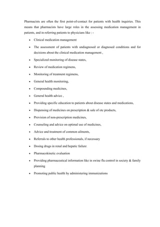 Pharmacists are often the first point-of-contact for patients with health inquiries. This
means that pharmacists have large roles in the assessing medication management in
patients, and in referring patients to physicians like : -

    •   Clinical medication management

    •   The assessment of patients with undiagnosed or diagnosed conditions and for
        decisions about the clinical medication management ,

    •   Specialized monitoring of disease states,

    •   Review of medication regimens,

    •   Monitoring of treatment regimens,

    •   General health monitoring,

    •   Compounding medicines,

    •   General health advice ,

    •   Providing specific education to patients about disease states and medications,

    •   Dispensing of medicines on prescription & sale of otc products,

    •   Provision of non-prescription medicines,

    •   Counseling and advice on optimal use of medicines,

    •   Advice and treatment of common ailments,

    •   Referrals to other health professionals, if necessary

    •   Dosing drugs in renal and hepatic failure

    •   Pharmacokinetic evaluation

    •   Providing pharmaceutical information like in swine flu control in society & family
        planning

    •   Promoting public health by administering immunizations
 