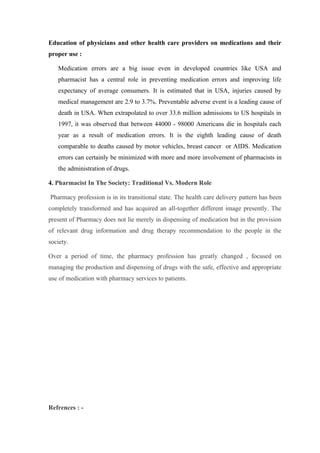 Education of physicians and other health care providers on medications and their
proper use :

   Medication errors are a big issue even in developed countries like USA and
   pharmacist has a central role in preventing medication errors and improving life
   expectancy of average consumers. It is estimated that in USA, injuries caused by
   medical management are 2.9 to 3.7%. Preventable adverse event is a leading cause of
   death in USA. When extrapolated to over 33.6 million admissions to US hospitals in
   1997, it was observed that between 44000 - 98000 Americans die in hospitals each
   year as a result of medication errors. It is the eighth leading cause of death
   comparable to deaths caused by motor vehicles, breast cancer or AIDS. Medication
   errors can certainly be minimized with more and more involvement of pharmacists in
   the administration of drugs.

4. Pharmacist In The Society: Traditional Vs. Modern Role

Pharmacy profession is in its transitional state. The health care delivery pattern has been
completely transformed and has acquired an all-together different image presently. The
present of Pharmacy does not lie merely in dispensing of medication but in the provision
of relevant drug information and drug therapy recommendation to the people in the
society.

Over a period of time, the pharmacy profession has greatly changed , focused on
managing the production and dispensing of drugs with the safe, effective and appropriate
use of medication with pharmacy services to patients.




Refrences : -
 