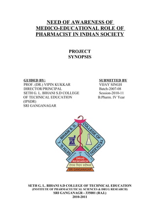NEED OF AWARENESS OF
      MEDICO-EDUCATIONAL ROLE OF
      PHARMACIST IN INDIAN SOCIETY


                        PROJECT
                        SYNOPSIS



GUIDED BY:                               SUBMITTED BY
PROF. (DR.) VIPIN KUKKAR                 VIJAY SINGH
DIRECTOR/PRINCIPAL                       Batch-2007-08
SETH G. L. BIHANI S.D COLLEGE            Session-2010-11
OF TECHNICAL EDUCATION                   B.Pharm. IV Year
(IPSDR)
SRI GANGANAGAR




  SETH G. L. BIHANI S.D COLLEGE OF TECHNICAL EDUCATION
    (INSTITUTE OF PHARMACEUTICAL SCIENCES & DRUG RESEARCH)
                SRI GANGANAGR - 335001 (RAJ.)
                         2010-2011
 