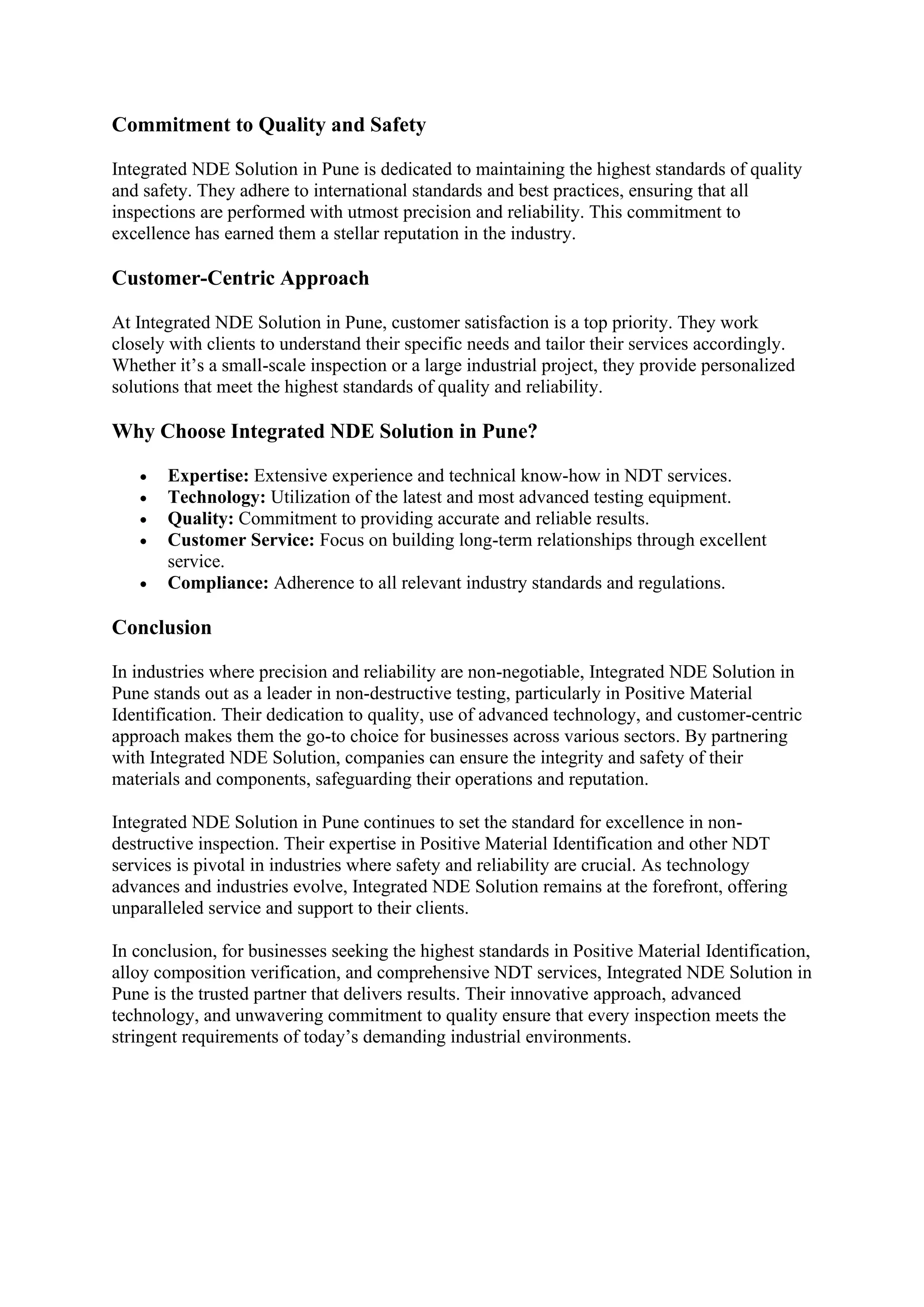 Commitment to Quality and Safety
Integrated NDE Solution in Pune is dedicated to maintaining the highest standards of quality
and safety. They adhere to international standards and best practices, ensuring that all
inspections are performed with utmost precision and reliability. This commitment to
excellence has earned them a stellar reputation in the industry.
Customer-Centric Approach
At Integrated NDE Solution in Pune, customer satisfaction is a top priority. They work
closely with clients to understand their specific needs and tailor their services accordingly.
Whether it’s a small-scale inspection or a large industrial project, they provide personalized
solutions that meet the highest standards of quality and reliability.
Why Choose Integrated NDE Solution in Pune?
• Expertise: Extensive experience and technical know-how in NDT services.
• Technology: Utilization of the latest and most advanced testing equipment.
• Quality: Commitment to providing accurate and reliable results.
• Customer Service: Focus on building long-term relationships through excellent
service.
• Compliance: Adherence to all relevant industry standards and regulations.
Conclusion
In industries where precision and reliability are non-negotiable, Integrated NDE Solution in
Pune stands out as a leader in non-destructive testing, particularly in Positive Material
Identification. Their dedication to quality, use of advanced technology, and customer-centric
approach makes them the go-to choice for businesses across various sectors. By partnering
with Integrated NDE Solution, companies can ensure the integrity and safety of their
materials and components, safeguarding their operations and reputation.
Integrated NDE Solution in Pune continues to set the standard for excellence in non-
destructive inspection. Their expertise in Positive Material Identification and other NDT
services is pivotal in industries where safety and reliability are crucial. As technology
advances and industries evolve, Integrated NDE Solution remains at the forefront, offering
unparalleled service and support to their clients.
In conclusion, for businesses seeking the highest standards in Positive Material Identification,
alloy composition verification, and comprehensive NDT services, Integrated NDE Solution in
Pune is the trusted partner that delivers results. Their innovative approach, advanced
technology, and unwavering commitment to quality ensure that every inspection meets the
stringent requirements of today’s demanding industrial environments.
 
