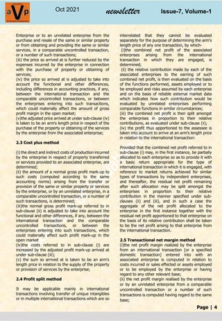 Page | 4
Oct 2021 newsletter Issue-7, Volume-1
Enterprise or to an unrelated enterprise from the
purchase and resale of the same or similar property
or from obtaining and providing the same or similar
services, in a comparable uncontrolled transaction,
or a number of such transactions;
(iii) the price so arrived at is further reduced by the
expenses incurred by the enterprise in connection
with the purchase of property or obtaining of
services;
(iv) the price so arrived at is adjusted to take into
account the functional and other differences,
including differences in accounting practices, if any,
between the international transaction and the
comparable uncontrolled transactions, or between
the enterprises entering into such transactions,
which could materially affect the amount of gross
profit margin in the open market;
(v)the adjusted price arrived at under sub-clause (iv)
is taken to be an arm's length price in respect of the
purchase of the property or obtaining of the services
by the enterprise from the associated enterprise;
2.3 Cost plus method
(i) the direct and indirect costs of production incurred
by the enterprise in respect of property transferred
or services provided to an associated enterprise, are
determined;
(ii) the amount of a normal gross profit mark-up to
such costs (computed according to the same
accounting norms) arising from the transfer or
provision of the same or similar property or services
by the enterprise, or by an unrelated enterprise, in a
comparable uncontrolled transaction, or a number of
such transactions, is determined;
(iii)the normal gross profit mark-up referred to in
sub-clause (ii) is adjusted to take into account the
functional and other differences, if any, between the
international transaction and the comparable
uncontrolled transactions, or between the
enterprises entering into such transactions, which
could materially affect such profit mark-up in the
open market
(iv)the costs referred to in sub-clause (i) are
increased by the adjusted profit mark-up arrived at
under sub-clause (iii);
(v) the sum so arrived at is taken to be an arm's
length price in relation to the supply of the property
or provision of services by the enterprise;
2.4 Profit split method
It may be applicable mainly in international
transactions involving transfer of unique intangibles
or in multiple international transactions which are so
interrelated that they cannot be evaluated
separately for the purpose of determining the arm's
length price of any one transaction, by which-
(i)the combined net profit of the associated
enterprises arising from the international
transaction in which they are engaged, is
determined;
(ii) the relative contribution made by each of the
associated enterprises to the earning of such
combined net profit, is then evaluated on the basis
of the functions performed, assets employed or to
be employed and risks assumed by each enterprise
and on the basis of reliable external market data
which indicates how such contribution would be
evaluated by unrelated enterprises performing
comparable functions in similar circumstances;
(iii) the combined net profit is then split amongst
the enterprises in proportion to their relative
contributions, as evaluated under sub-clause (ii);
(iv) the profit thus apportioned to the assessee is
taken into account to arrive at an arm's length price
in relation to the international transaction:
Provided that the combined net profit referred to in
sub-clause (i) may, in the first instance, be partially
allocated to each enterprise so as to provide it with
a basic return appropriate for the type of
international transaction in which it is engaged, with
reference to market returns achieved for similar
types of transactions by independent enterprises,
and thereafter, the residual net profit remaining
after such allocation may be split amongst the
enterprises in proportion to their relative
contribution in the manner specified under sub-
clauses (ii) and (iii), and in such a case the
aggregate of the net profit allocated to the
enterprise in the first instance together with the
residual net profit apportioned to that enterprise on
the basis of its relative contribution shall be taken
to be the net profit arising to that enterprise from
the international transaction.
2.5 Transactional net margin method
(i)the net profit margin realized by the enterprise
from an international transaction [or a specified
domestic transaction] entered into with an
associated enterprise is computed in relation to
costs incurred or sales effected or assets employed
or to be employed by the enterprise or having
regard to any other relevant base;
(ii) the net profit margin realised by the enterprise
or by an unrelated enterprise from a comparable
uncontrolled transaction or a number of such
transactions is computed having regard to the same
base;
 