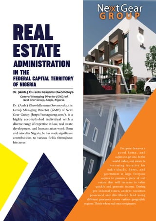 ADMINISTRATION
FEDERAL CAPITAL TERRITORY
REAL
ESTATE
IN THE
Dr. (Amb.) OlusolaIlesanmiOwomoyela, the
Group Managing Director (GMD) of Next
Gear Group (https://nextgearng.com/), is a
highly accomplished individual with a
diverse range of expertise in law, real estate
development, and humanitarian work. Born
and raised in Nigeria, he has made signicant
contributions to various elds throughout
hiscareer.
Dr. (Amb.) Olusola Ilesanmi Owomoleya
General Managing Director (GMD) of
Next Gear Group, Abuja, Nigeria.
Everyone deserves a
g o o d h o m e , a n d
aspires to get one. In the
world today, real estate is
becoming lucrative for
i n d i v i d u a l s ,  r m s , a n d
government at large. Everyone
aspires to possess a piece of real
estate that will increase in value
quickly and generate income. During
pre-colonial times, ancient societies
possessed and distributed land using
different processes across various geographic
regions.Thisiswhererealestateoriginates.
OF NIGERIA
 