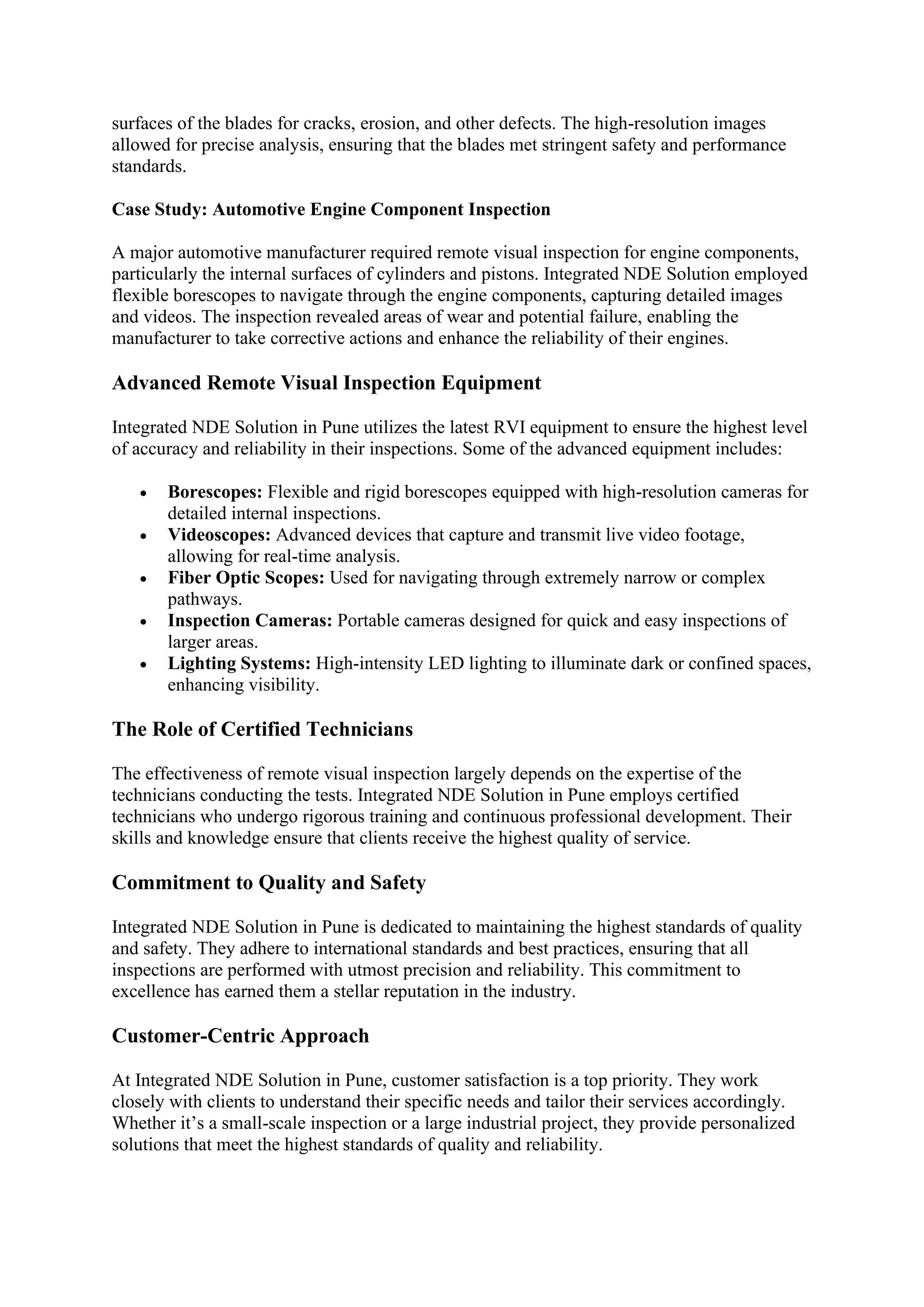 surfaces of the blades for cracks, erosion, and other defects. The high-resolution images
allowed for precise analysis, ensuring that the blades met stringent safety and performance
standards.
Case Study: Automotive Engine Component Inspection
A major automotive manufacturer required remote visual inspection for engine components,
particularly the internal surfaces of cylinders and pistons. Integrated NDE Solution employed
flexible borescopes to navigate through the engine components, capturing detailed images
and videos. The inspection revealed areas of wear and potential failure, enabling the
manufacturer to take corrective actions and enhance the reliability of their engines.
Advanced Remote Visual Inspection Equipment
Integrated NDE Solution in Pune utilizes the latest RVI equipment to ensure the highest level
of accuracy and reliability in their inspections. Some of the advanced equipment includes:
• Borescopes: Flexible and rigid borescopes equipped with high-resolution cameras for
detailed internal inspections.
• Videoscopes: Advanced devices that capture and transmit live video footage,
allowing for real-time analysis.
• Fiber Optic Scopes: Used for navigating through extremely narrow or complex
pathways.
• Inspection Cameras: Portable cameras designed for quick and easy inspections of
larger areas.
• Lighting Systems: High-intensity LED lighting to illuminate dark or confined spaces,
enhancing visibility.
The Role of Certified Technicians
The effectiveness of remote visual inspection largely depends on the expertise of the
technicians conducting the tests. Integrated NDE Solution in Pune employs certified
technicians who undergo rigorous training and continuous professional development. Their
skills and knowledge ensure that clients receive the highest quality of service.
Commitment to Quality and Safety
Integrated NDE Solution in Pune is dedicated to maintaining the highest standards of quality
and safety. They adhere to international standards and best practices, ensuring that all
inspections are performed with utmost precision and reliability. This commitment to
excellence has earned them a stellar reputation in the industry.
Customer-Centric Approach
At Integrated NDE Solution in Pune, customer satisfaction is a top priority. They work
closely with clients to understand their specific needs and tailor their services accordingly.
Whether it’s a small-scale inspection or a large industrial project, they provide personalized
solutions that meet the highest standards of quality and reliability.
 