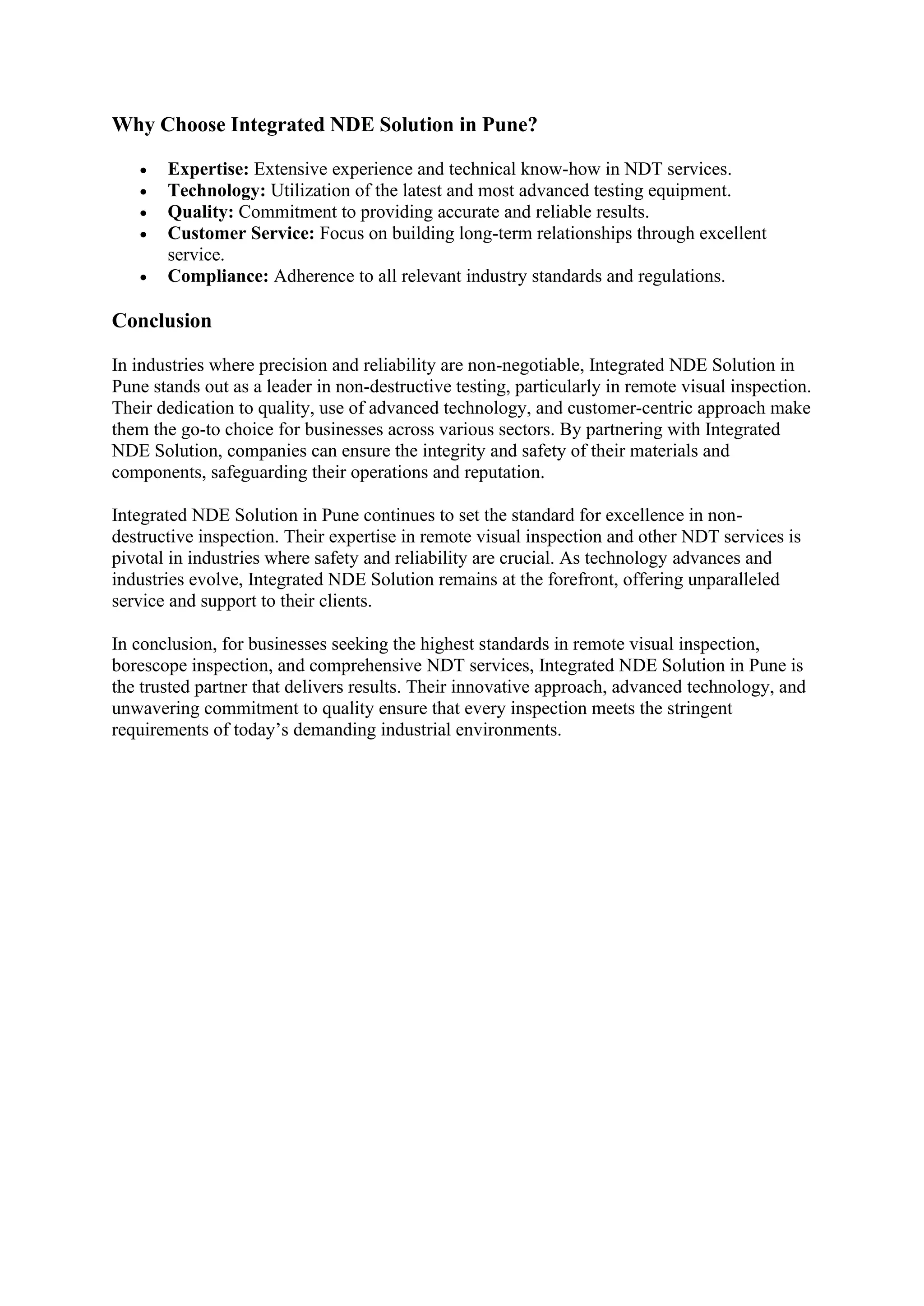 Why Choose Integrated NDE Solution in Pune?
• Expertise: Extensive experience and technical know-how in NDT services.
• Technology: Utilization of the latest and most advanced testing equipment.
• Quality: Commitment to providing accurate and reliable results.
• Customer Service: Focus on building long-term relationships through excellent
service.
• Compliance: Adherence to all relevant industry standards and regulations.
Conclusion
In industries where precision and reliability are non-negotiable, Integrated NDE Solution in
Pune stands out as a leader in non-destructive testing, particularly in remote visual inspection.
Their dedication to quality, use of advanced technology, and customer-centric approach make
them the go-to choice for businesses across various sectors. By partnering with Integrated
NDE Solution, companies can ensure the integrity and safety of their materials and
components, safeguarding their operations and reputation.
Integrated NDE Solution in Pune continues to set the standard for excellence in non-
destructive inspection. Their expertise in remote visual inspection and other NDT services is
pivotal in industries where safety and reliability are crucial. As technology advances and
industries evolve, Integrated NDE Solution remains at the forefront, offering unparalleled
service and support to their clients.
In conclusion, for businesses seeking the highest standards in remote visual inspection,
borescope inspection, and comprehensive NDT services, Integrated NDE Solution in Pune is
the trusted partner that delivers results. Their innovative approach, advanced technology, and
unwavering commitment to quality ensure that every inspection meets the stringent
requirements of today’s demanding industrial environments.
 