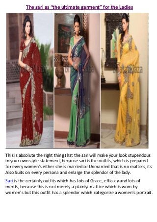 The sari as “the ultimate garment” for the Ladies




This is absolute the right thing that the sari will make your look stupendous
in your own style statement, because sari is the outfits, which is prepared
for every women’s either she is married or Unmarried that is no matters, its
Also Suits on every persona and enlarge the splendor of the lady.
Sari is the certainly outfits which has lots of Grace, efficacy and lots of
merits, because this is not merely a plainlyan attire which is worn by
women’s but this outfit has a splendor which categorize a women’s portrait.
 
