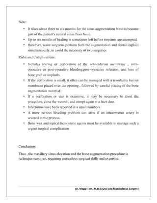  
Dr.	
  Maggi	
  Tom,	
  M.D.S	
  (Oral	
  and	
  Maxillofacial	
  Surgery)	
  
	
  
Note:
• It takes about three to six months for the sinus augmentation bone to become
part of the patient's natural sinus floor bone.
• Up to six months of healing is sometimes left before implants are attempted.
• However, some surgeons perform both the augmentation and dental implant
simultaneously, to avoid the necessity of two surgeries
Risks and Complications:
• Includes tearing or perforation of the schneiderian membrane , intra-
operative or post-operative bleeding,post-operative infection, and loss of
bone graft or implants.
• If the perforation is small, it often can be managed with a resorbable barrier
membrane placed over the opening , followed by careful placing of the bone
augmentation material.
• If a perforation or tear is extensive, it may be necessary to abort the
procedure, close the wound , and attmpt again at a later date.
• Infectionss have been reported in a small numbers.
• A more serious bleeding problem can arise if an intraosseous artery is
severed in the process.
• Bone wax and topical hemostatic agents must be available to manage such a
urgent surgical complication
Conclusion:
Thus , the maxillary sinus elevation and the bone augmentation procedure is
technique sensitive, requiring meticulous surgical skills and expertise.
 