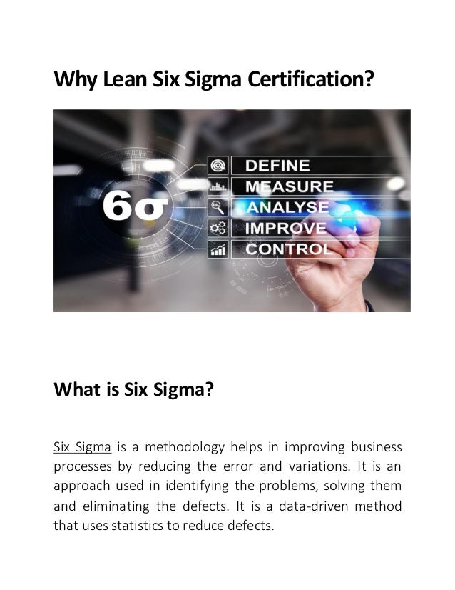Why Lean Six Sigma Certification?
What is Six Sigma?
Six Sigma is a methodology helps in improving business
processes by reducing the error and variations. It is an
approach used in identifying the problems, solving them
and eliminating the defects. It is a data-driven method
that uses statistics to reduce defects.
 