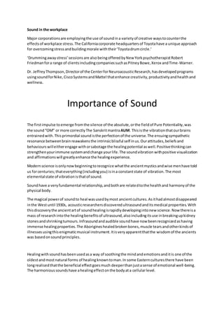 Sound in the workplace
Major corporationsare employingthe use of soundina varietyof creative waystocounterthe
effectsof workplace stress.The Californiacorporate headquartersof Toyotahave a unique approach
for overcomingstressandbuildingmorale withtheir‘Toyotadrumcircle.’
‘Drummingawaystress’sessionsare alsobeingofferedbyNew YorkpsychotherapistRobert
Friedmanfora range of clientsincludingcompaniessuchasPitneyBowe,Xerox andTime-Warner.
Dr. JeffreyThompson,Directorof the CenterforNeuroacousticResearch,hasdevelopedprograms
usingsoundforNike,CiscoSystemsandMattel thatenhance creativity,productivityandhealthand
wellness.
Importance of Sound
The firstimpulse toemerge fromthe silence of the absolute,orthe fieldof Pure Potentiality,was
the sound“OM” or more correctly The SanskritmantraAUM. Thisisthe vibrationthatourbrains
entrainedwith.Thisprimordial soundisthe perfectionof the universe.The ensuingsympathetic
resonance betweenbrain reawakensthe intrinsicblissful self inus.Ourattitudes,beliefsand
behaviours willeitherengage withorsabotage the healingpotential aswell.Positivethinkingcan
strengthenyourimmune systemandchange yourlife.The soundvibration withpositive visualization
and affirmationswill greatlyenhance the healingexperience.
Modernscience isonlynowbeginningtorecognize whatthe ancientmysticsandwise menhave told
us forcenturies;thateverything(includingyou) isina constantstate of vibration.The most
elementalstate of vibrationisthatof sound.
Soundhave a veryfundamental relationship,andbothare relatedtothe healthand harmonyof the
physical body.
The magical powerof soundto heal wasusedbymost ancientcultures.Asithadalmostdisappeared
inthe Westuntil 1930s, acousticresearchersdiscoveredultrasoundanditsmedical properties.With
thisdiscoverythe ancientartof soundhealingisrapidlydevelopingintonew science.Now thereisa
mass of researchintothe healingbenefitsof ultrasound,alsoincludingitsuse inbreakingupkidney
stonesandshrinkingtumours.Infrasoundandaudible soundhave now beenrecognizedashaving
immense healingproperties.The Aborigines healedbrokenbones,muscle tearsandotherkindsof
illnessesusingthisenigmaticmusical instrument.Itisveryapparentthatthe wisdomof the ancients
was basedonsound principles.
Healingwithsoundhasbeenusedasa way of soothingthe mindandemotionsanditis one of the
oldestandmostnatural forms of healingknowntoman.In some Easternculturesthere have been
longrealisedthatthe beneficial effectgoesmuch deeperthanjustasense of emotional well-being.
The harmonioussoundshave ahealingeffectonthe bodyata cellularlevel.
 