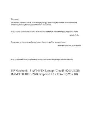 Conclusion
Soundhave profoundeffectsonHuman physiology - awakeningthe memoryof wholenessand
entrainingthe bodytowardgreaterharmonyandbalance.
If you wishtounderstanduniverse thinkintermsof ENERGY, FREQUENCY (SOUND) VIBRATIONS.
-Nikola Tesla
The knowerof the mysteryof soundknowsthe mysteryof the whole universe.
- Hazrat InayatKhan, Sufi Teacher
http://tinybuddha.com/blog/20-ways-sitting-silence-can-completely-transform-your-life/
HP Notebook 15 AY009TX Laptop (Core i5-6200U/8GB
RAM/1TB HDD/2GB Graphic/15.6 (39.6 cm)/Win 10)
 